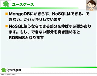 ユースケース
n MongoDBにかぎらず、NoSQLはできる、で
きない、がハッキリしています
n NoSQL使うならできる部分を伸ばす必要があり
ます。もし、できない部分を突き詰めると
RDBMSとなります

13年12月12日木曜日

 