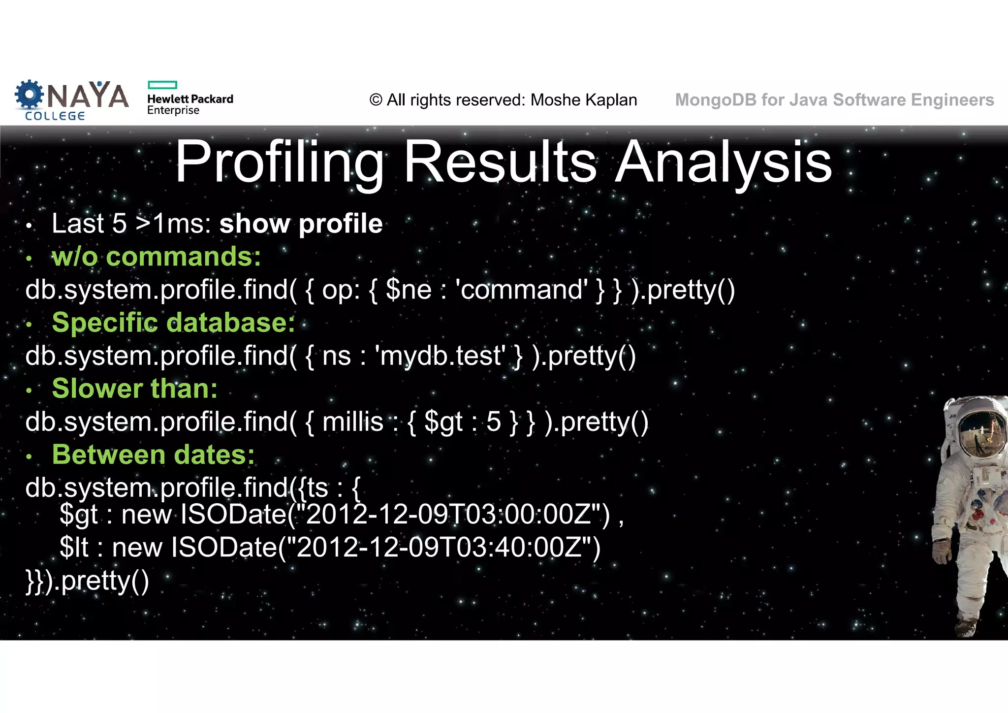 © All rights reserved: Moshe Kaplan© All rights reserved: Moshe Kaplan MongoDB for Java Software Engineers Profiling Results Analysis • Last 5 >1ms: show profile • w/o commands: db.system.profile.find( { op: { $ne : 'command' } } ).pretty() • Specific database: db.system.profile.find( { ns : 'mydb.test' } ).pretty() • Slower than: db.system.profile.find( { millis : { $gt : 5 } } ).pretty() • Between dates: db.system.profile.find({ts : { $gt : new ISODate("2012-12-09T03:00:00Z") , $lt : new ISODate("2012-12-09T03:40:00Z") }}).pretty() 100 