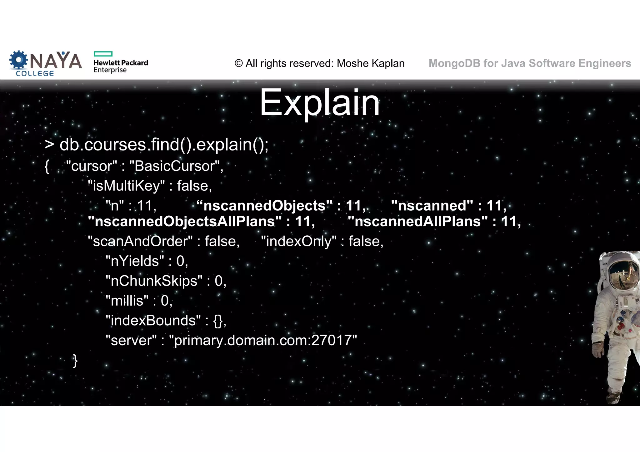 © All rights reserved: Moshe Kaplan© All rights reserved: Moshe Kaplan MongoDB for Java Software Engineers Explain > db.courses.find().explain(); { "cursor" : "BasicCursor", "isMultiKey" : false, "n" : 11, “nscannedObjects" : 11, "nscanned" : 11, "nscannedObjectsAllPlans" : 11, "nscannedAllPlans" : 11, "scanAndOrder" : false, "indexOnly" : false, "nYields" : 0, "nChunkSkips" : 0, "millis" : 0, "indexBounds" : {}, "server" : "primary.domain.com:27017" } 101 