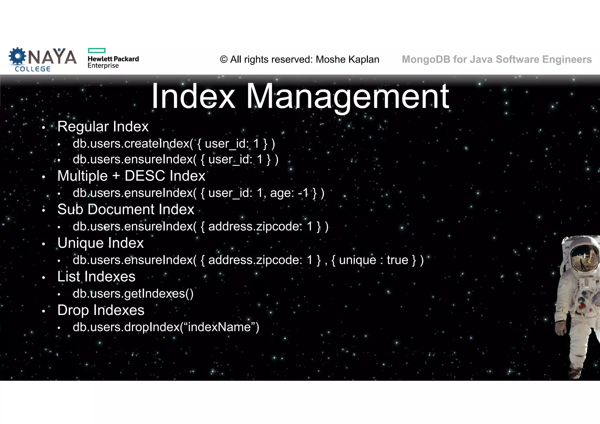 © All rights reserved: Moshe Kaplan© All rights reserved: Moshe Kaplan MongoDB for Java Software Engineers Index Management • Regular Index • db.users.createIndex( { user_id: 1 } ) • db.users.ensureIndex( { user_id: 1 } ) • Multiple + DESC Index • db.users.ensureIndex( { user_id: 1, age: -1 } ) • Sub Document Index • db.users.ensureIndex( { address.zipcode: 1 } ) • Unique Index • db.users.ensureIndex( { address.zipcode: 1 } , { unique : true } ) • List Indexes • db.users.getIndexes() • Drop Indexes • db.users.dropIndex(“indexName”) 103 