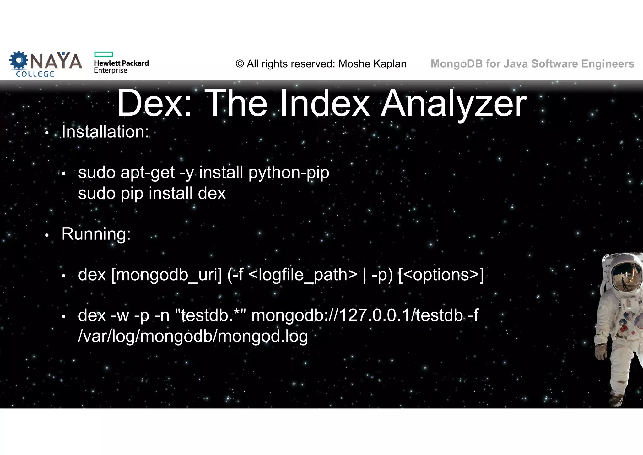 © All rights reserved: Moshe Kaplan© All rights reserved: Moshe Kaplan MongoDB for Java Software Engineers Dex: The Index Analyzer • Installation: • sudo apt-get -y install python-pip sudo pip install dex • Running: • dex [mongodb_uri] (-f <logfile_path> | -p) [<options>] • dex -w -p -n "testdb.*" mongodb://127.0.0.1/testdb -f /var/log/mongodb/mongod.log 