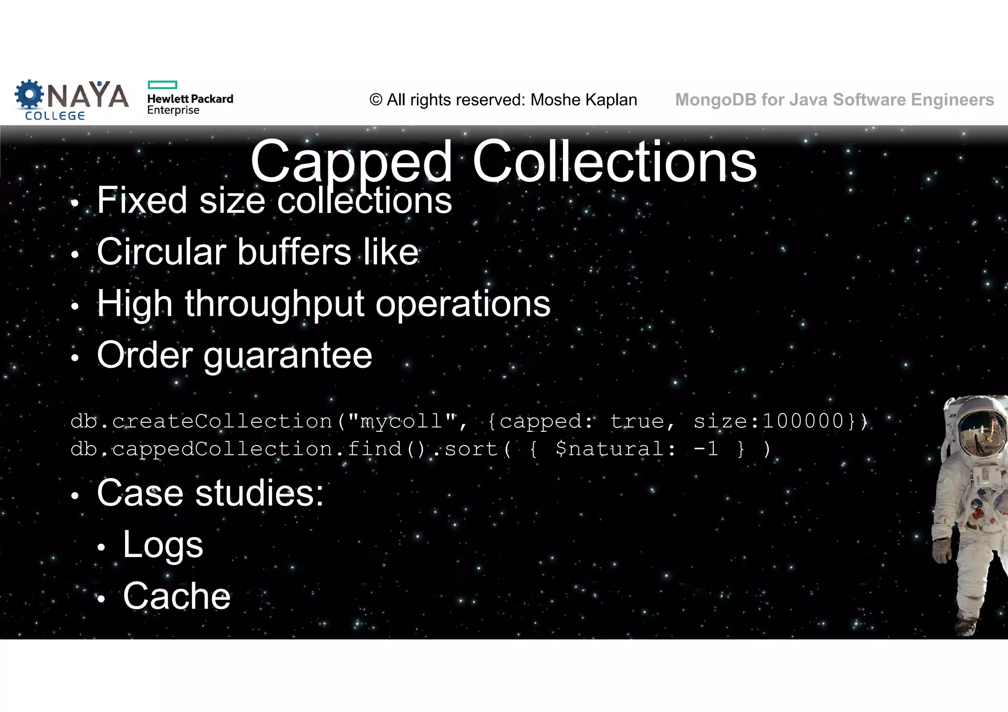 © All rights reserved: Moshe Kaplan© All rights reserved: Moshe Kaplan MongoDB for Java Software Engineers Capped Collections • Fixed size collections • Circular buffers like • High throughput operations • Order guarantee db.createCollection("mycoll", {capped: true, size:100000}) db.cappedCollection.find().sort( { $natural: -1 } ) • Case studies: • Logs • Cache 