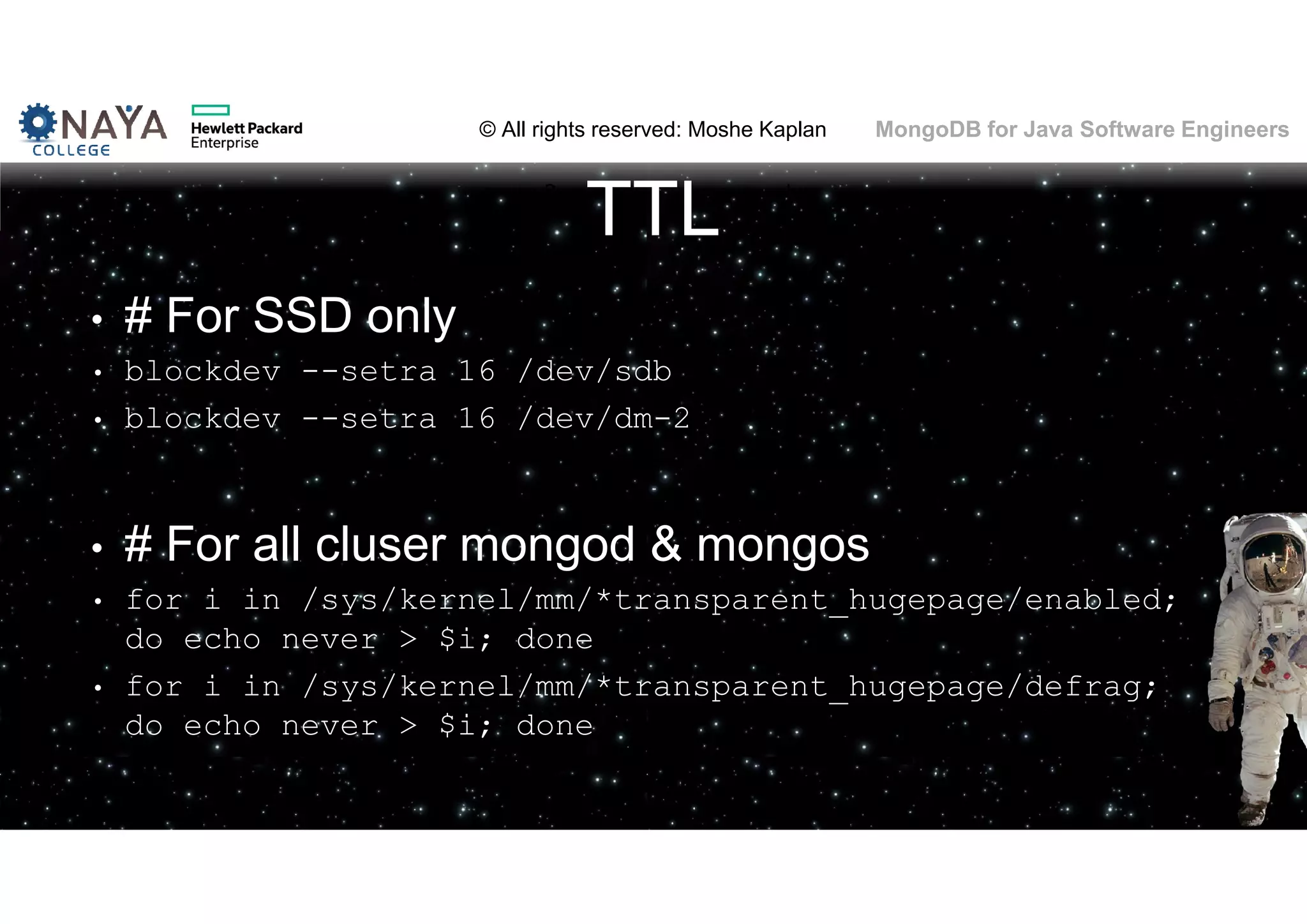 © All rights reserved: Moshe Kaplan© All rights reserved: Moshe Kaplan MongoDB for Java Software Engineers TTL • # For SSD only • blockdev --setra 16 /dev/sdb • blockdev --setra 16 /dev/dm-2 • # For all cluser mongod & mongos • for i in /sys/kernel/mm/*transparent_hugepage/enabled; do echo never > $i; done • for i in /sys/kernel/mm/*transparent_hugepage/defrag; do echo never > $i; done 
