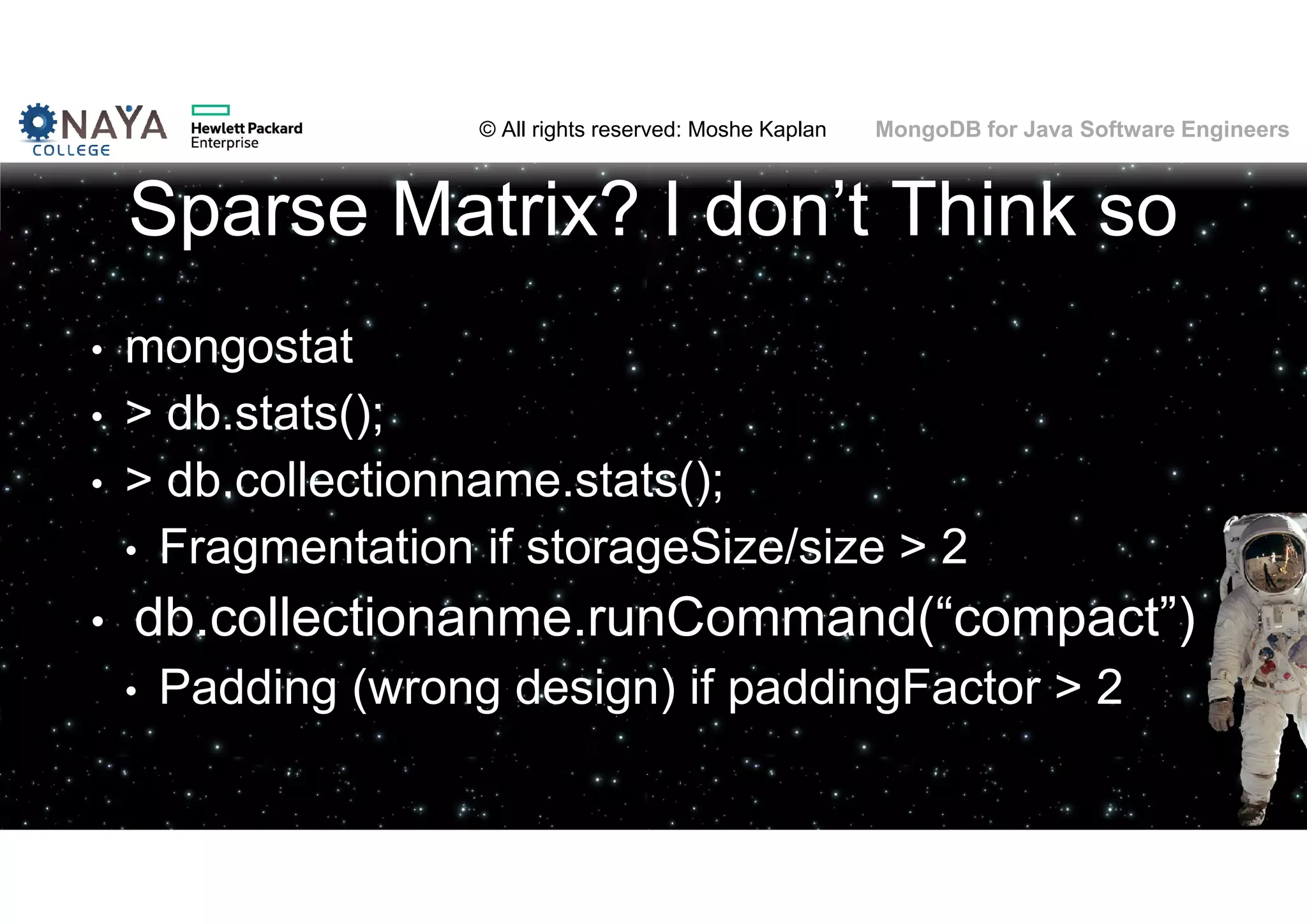 © All rights reserved: Moshe Kaplan© All rights reserved: Moshe Kaplan MongoDB for Java Software Engineers Sparse Matrix? I don’t Think so • mongostat • > db.stats(); • > db.collectionname.stats(); • Fragmentation if storageSize/size > 2 • db.collectionanme.runCommand(“compact”) • Padding (wrong design) if paddingFactor > 2 112 