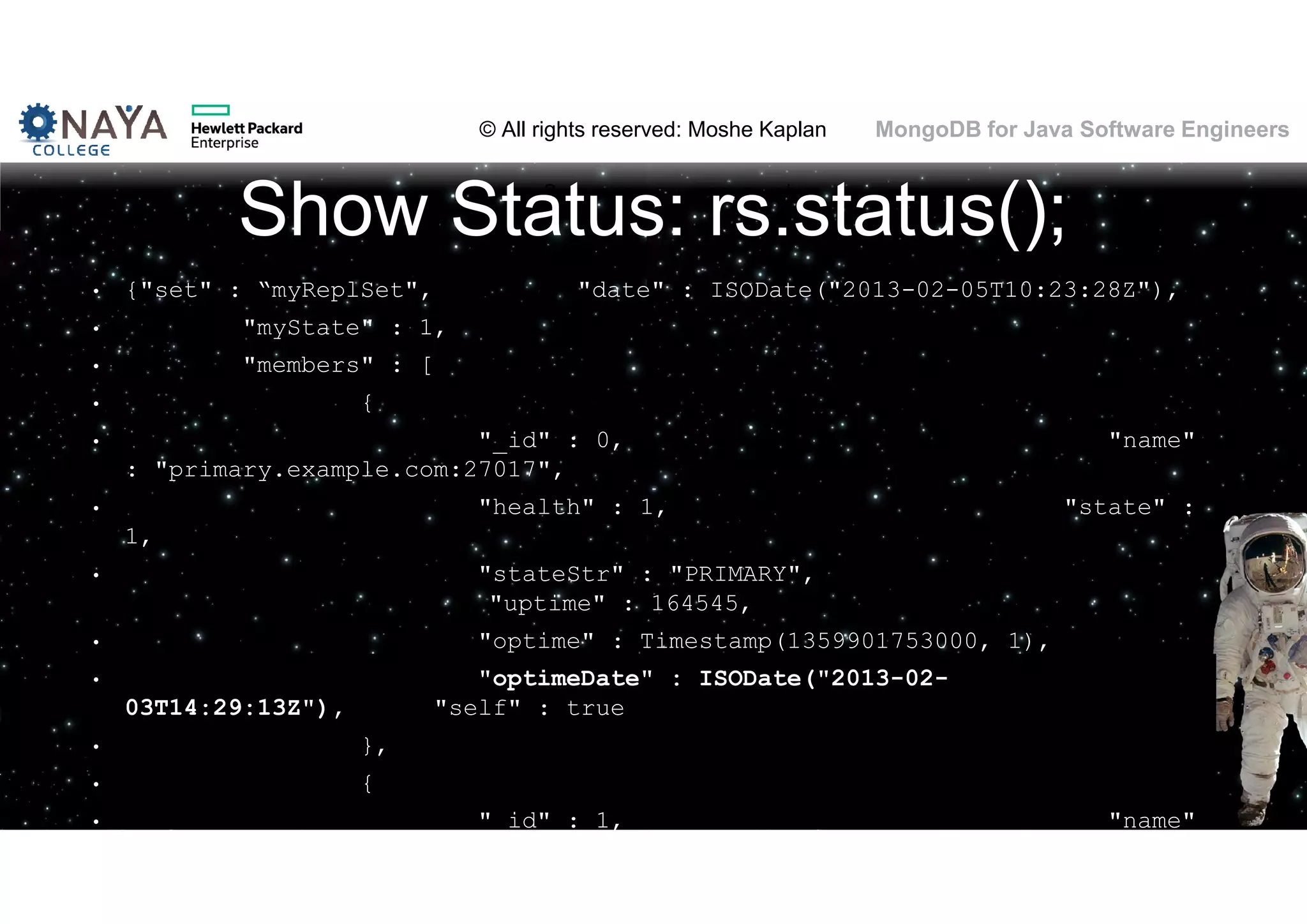 © All rights reserved: Moshe Kaplan© All rights reserved: Moshe Kaplan MongoDB for Java Software Engineers Show Status: rs.status(); • {"set" : “myReplSet", "date" : ISODate("2013-02-05T10:23:28Z"), • "myState" : 1, • "members" : [ • { • "_id" : 0, "name" : "primary.example.com:27017", • "health" : 1, "state" : 1, • "stateStr" : "PRIMARY", "uptime" : 164545, • "optime" : Timestamp(1359901753000, 1), • "optimeDate" : ISODate("2013-02- 03T14:29:13Z"), "self" : true • }, • { • "_id" : 1, "name" 