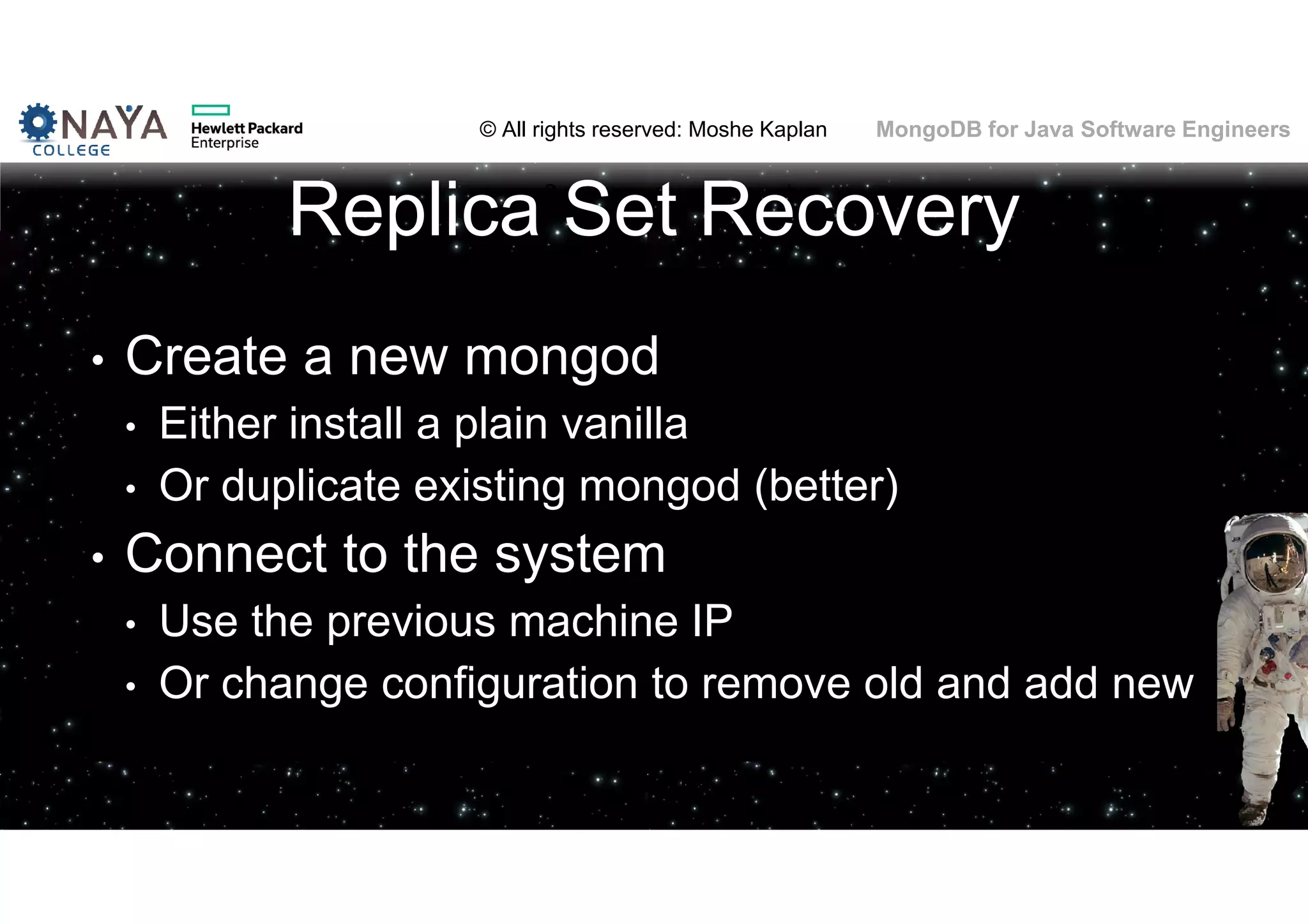 © All rights reserved: Moshe Kaplan© All rights reserved: Moshe Kaplan MongoDB for Java Software Engineers Replica Set Recovery • Create a new mongod • Either install a plain vanilla • Or duplicate existing mongod (better) • Connect to the system • Use the previous machine IP • Or change configuration to remove old and add new 