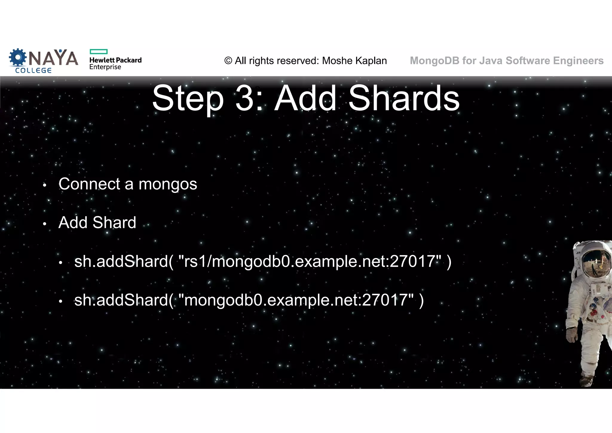 © All rights reserved: Moshe Kaplan© All rights reserved: Moshe Kaplan MongoDB for Java Software Engineers Step 3: Add Shards • Connect a mongos • Add Shard • sh.addShard( "rs1/mongodb0.example.net:27017" ) • sh.addShard( "mongodb0.example.net:27017" ) 
