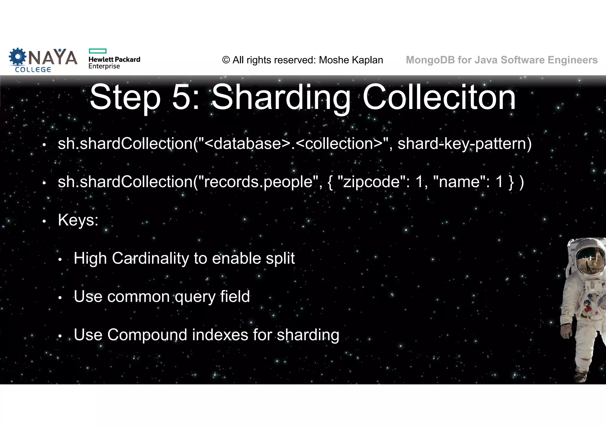 © All rights reserved: Moshe Kaplan© All rights reserved: Moshe Kaplan MongoDB for Java Software Engineers Step 5: Sharding Colleciton • sh.shardCollection("<database>.<collection>", shard-key-pattern) • sh.shardCollection("records.people", { "zipcode": 1, "name": 1 } ) • Keys: • High Cardinality to enable split • Use common query field • Use Compound indexes for sharding 