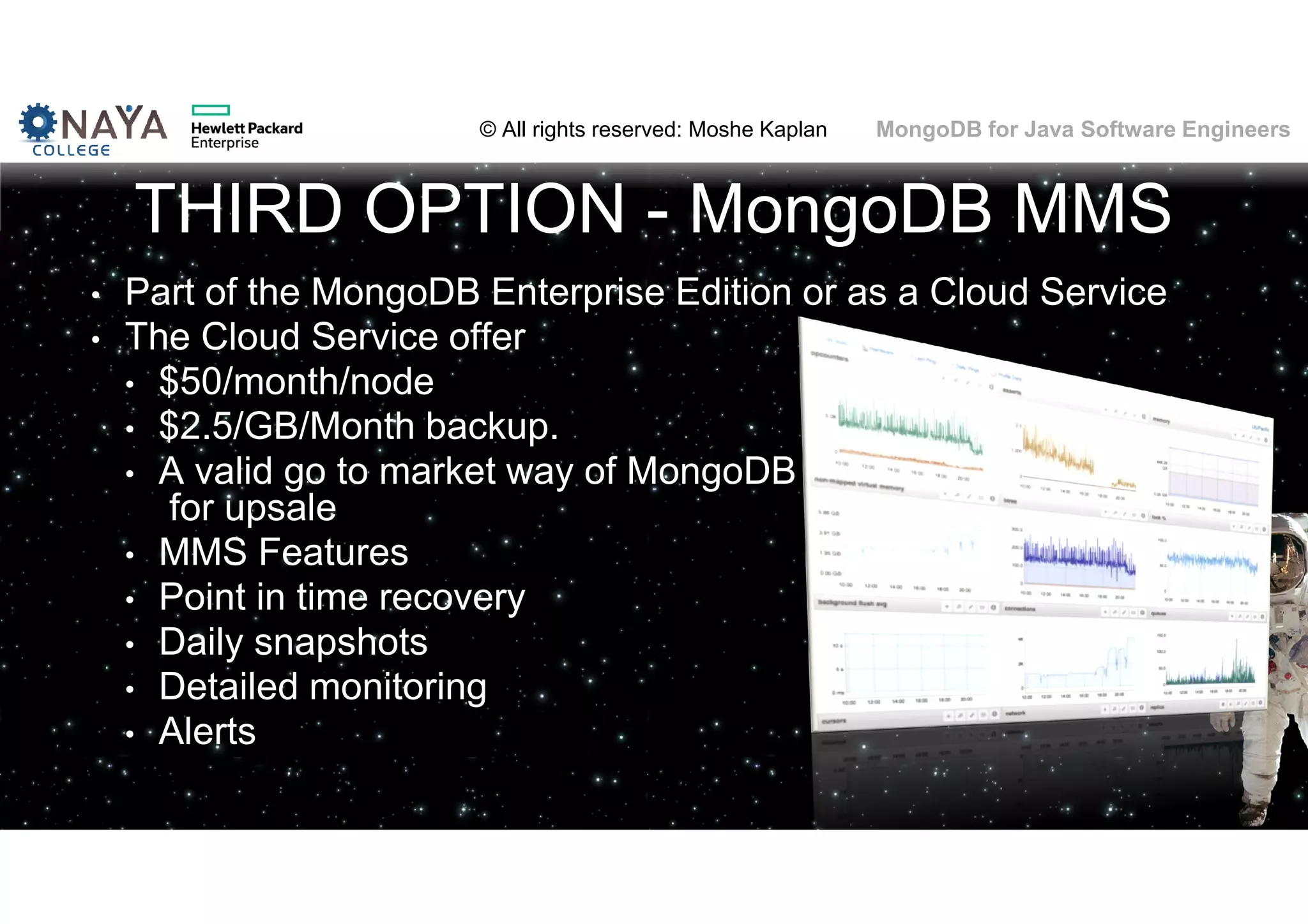 © All rights reserved: Moshe Kaplan© All rights reserved: Moshe Kaplan MongoDB for Java Software Engineers THIRD OPTION - MongoDB MMS • Part of the MongoDB Enterprise Edition or as a Cloud Service • The Cloud Service offer • $50/month/node • $2.5/GB/Month backup. • A valid go to market way of MongoDB for upsale • MMS Features • Point in time recovery • Daily snapshots • Detailed monitoring • Alerts 136 