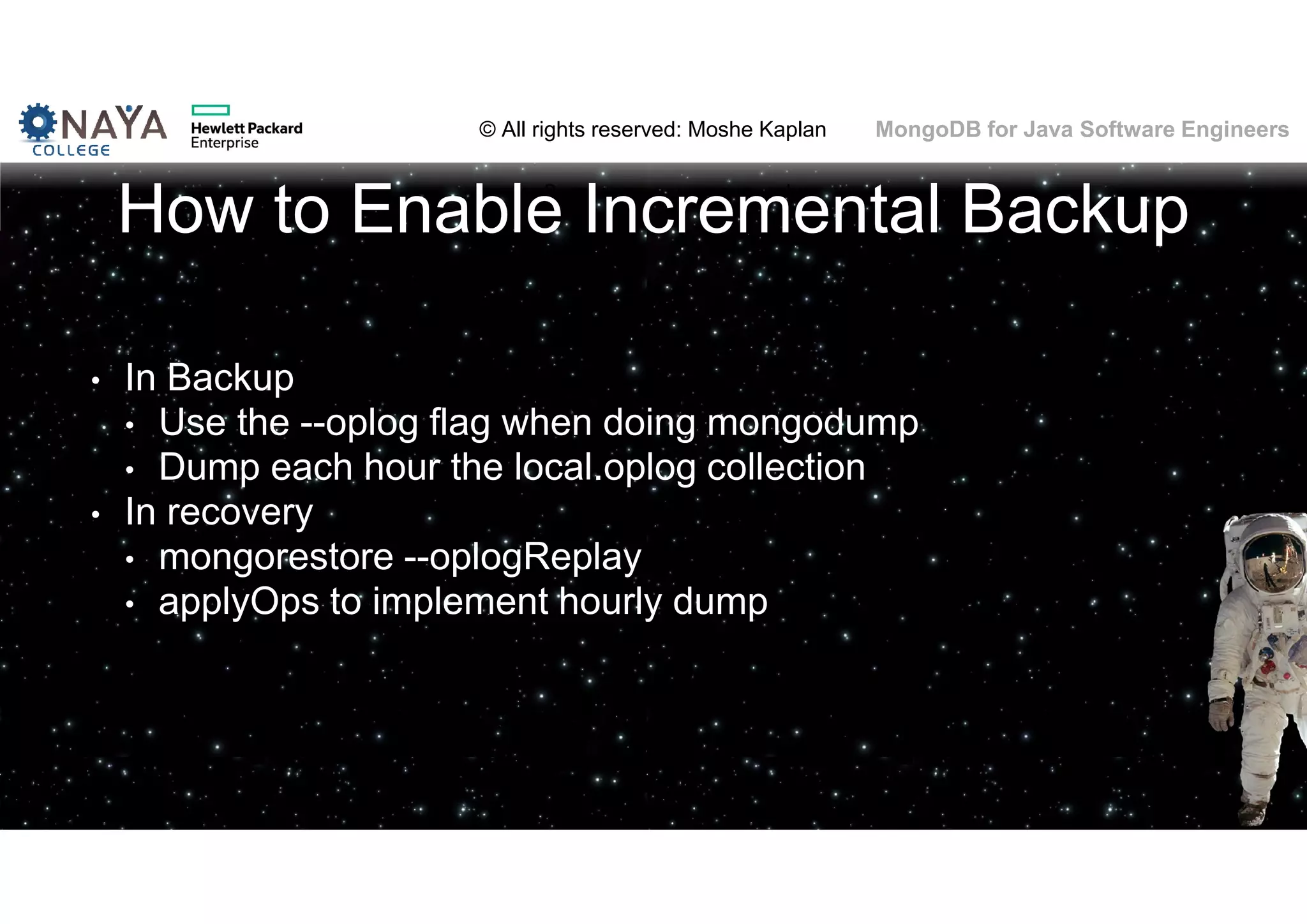 © All rights reserved: Moshe Kaplan© All rights reserved: Moshe Kaplan MongoDB for Java Software Engineers How to Enable Incremental Backup • In Backup • Use the --oplog flag when doing mongodump • Dump each hour the local.oplog collection • In recovery • mongorestore --oplogReplay • applyOps to implement hourly dump 137 