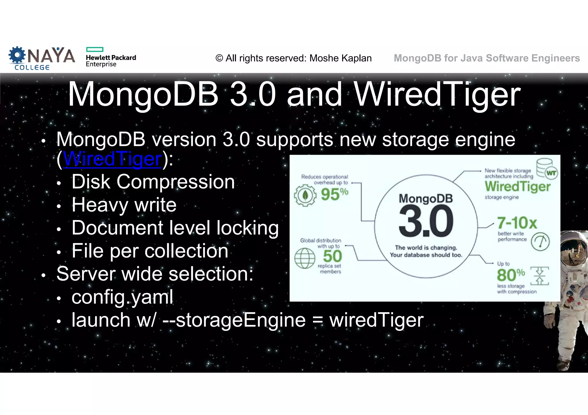 © All rights reserved: Moshe Kaplan© All rights reserved: Moshe Kaplan MongoDB for Java Software Engineers MongoDB 3.0 and WiredTiger • MongoDB version 3.0 supports new storage engine (WiredTiger): • Disk Compression • Heavy write • Document level locking • File per collection • Server wide selection: • config.yaml • launch w/ --storageEngine = wiredTiger 145 