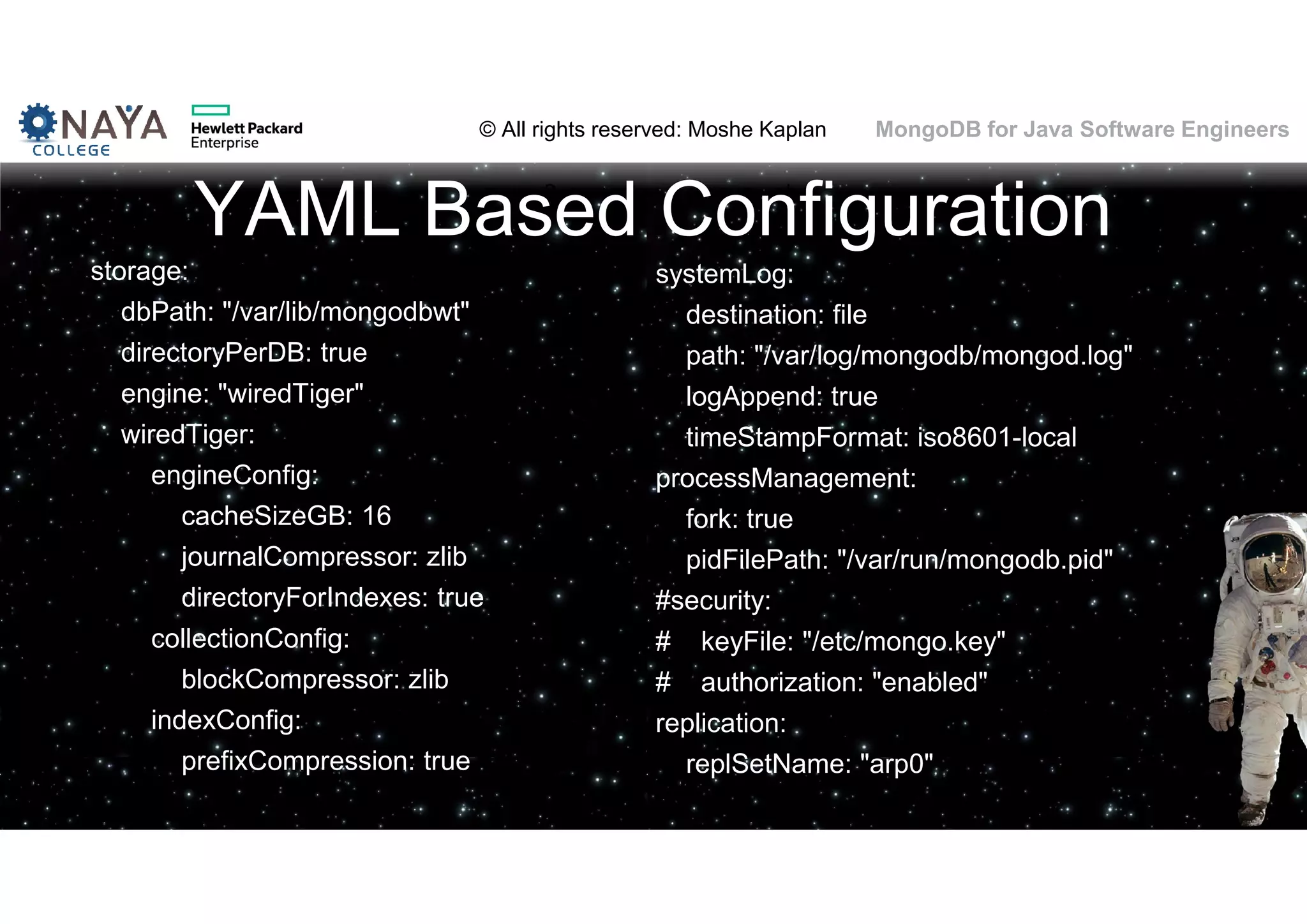 © All rights reserved: Moshe Kaplan© All rights reserved: Moshe Kaplan MongoDB for Java Software Engineers YAML Based Configuration storage: dbPath: "/var/lib/mongodbwt" directoryPerDB: true engine: "wiredTiger" wiredTiger: engineConfig: cacheSizeGB: 16 journalCompressor: zlib directoryForIndexes: true collectionConfig: blockCompressor: zlib indexConfig: prefixCompression: true systemLog: destination: file path: "/var/log/mongodb/mongod.log" logAppend: true timeStampFormat: iso8601-local processManagement: fork: true pidFilePath: "/var/run/mongodb.pid" #security: # keyFile: "/etc/mongo.key" # authorization: "enabled" replication: replSetName: "arp0" 