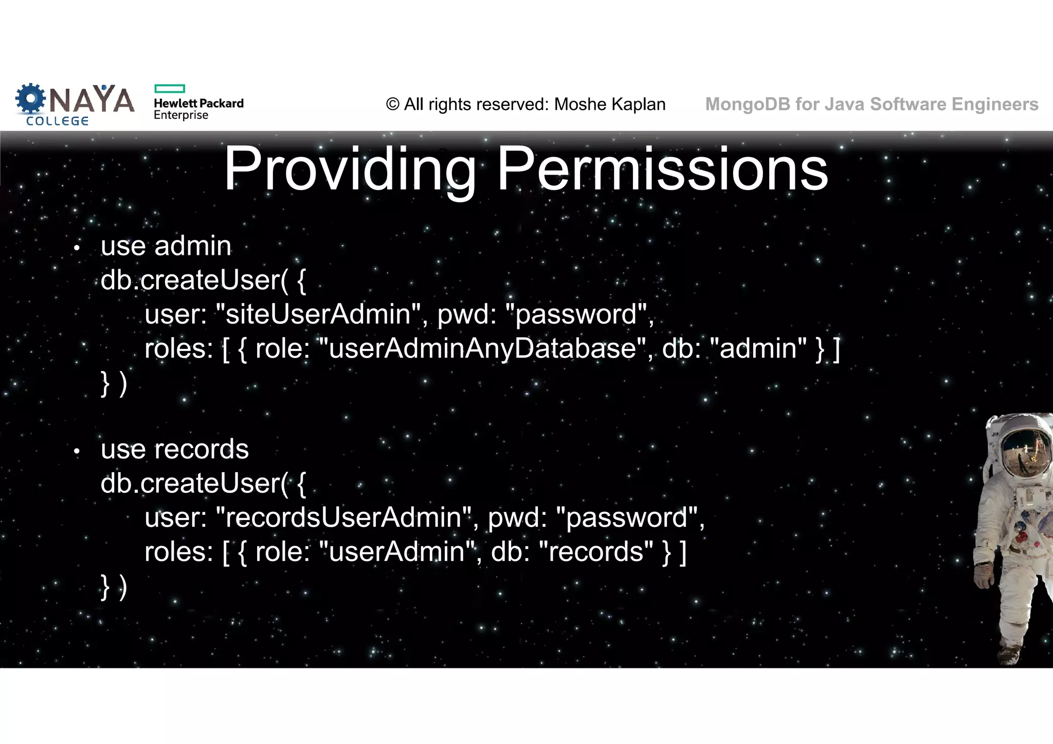 © All rights reserved: Moshe Kaplan© All rights reserved: Moshe Kaplan MongoDB for Java Software Engineers Providing Permissions • use admin db.createUser( { user: "siteUserAdmin", pwd: "password", roles: [ { role: "userAdminAnyDatabase", db: "admin" } ] } ) • use records db.createUser( { user: "recordsUserAdmin", pwd: "password", roles: [ { role: "userAdmin", db: "records" } ] } ) 