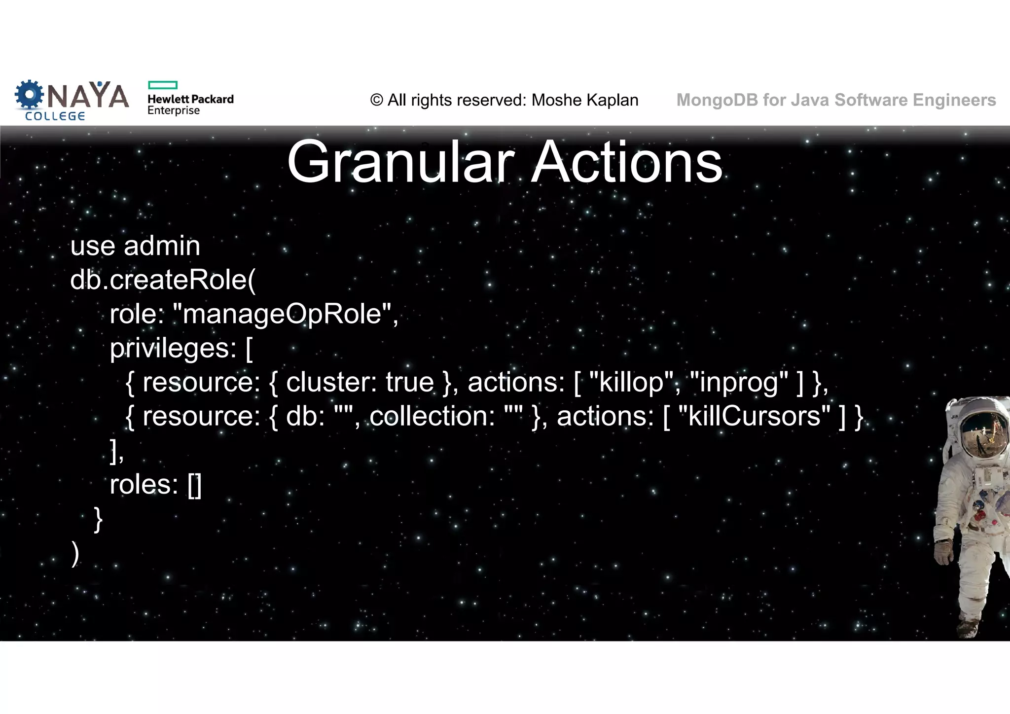 © All rights reserved: Moshe Kaplan© All rights reserved: Moshe Kaplan MongoDB for Java Software Engineers Granular Actions use admin db.createRole( role: "manageOpRole", privileges: [ { resource: { cluster: true }, actions: [ "killop", "inprog" ] }, { resource: { db: "", collection: "" }, actions: [ "killCursors" ] } ], roles: [] } ) 