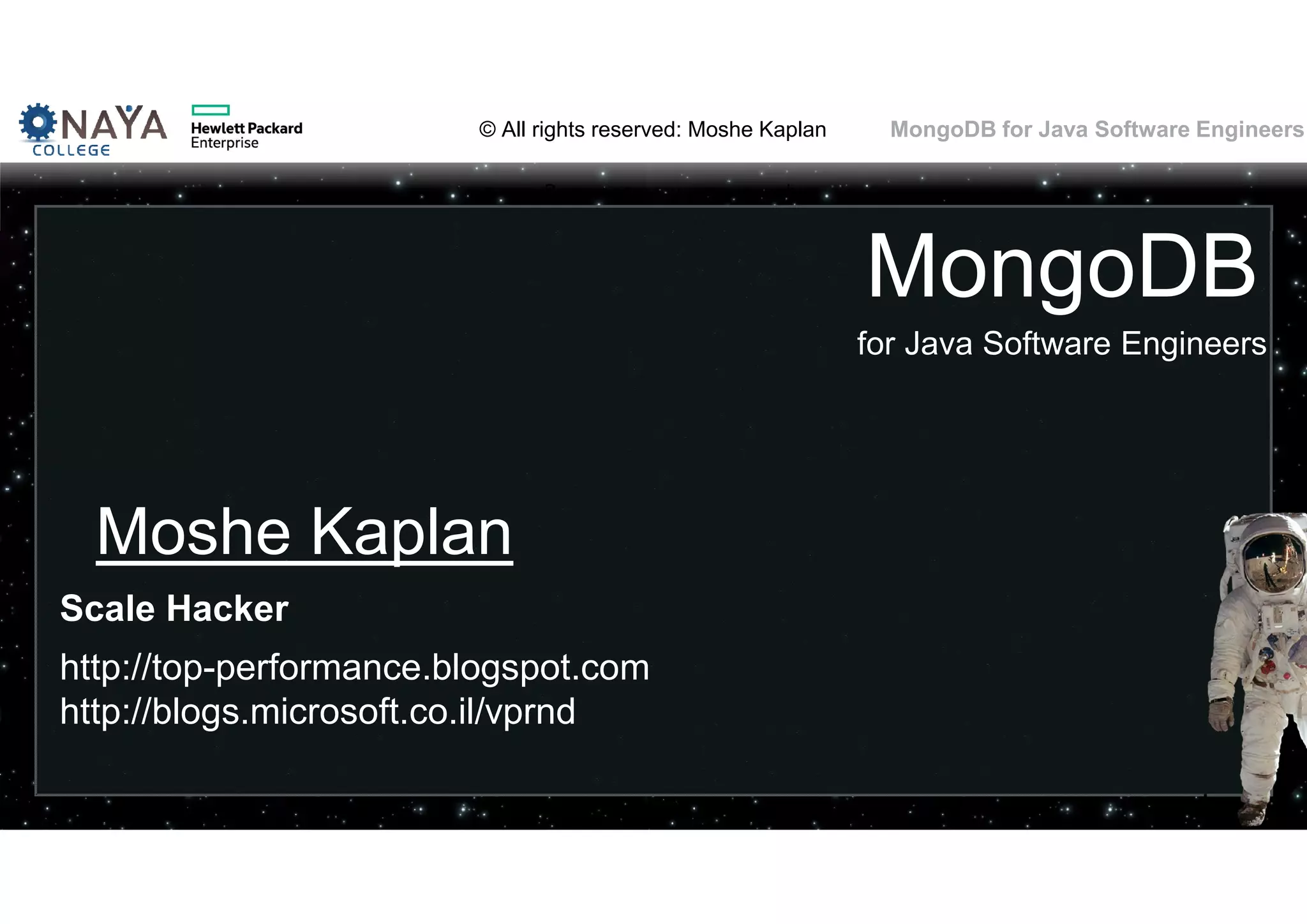 © All rights reserved: Moshe Kaplan© All rights reserved: Moshe Kaplan MongoDB for Java Software Engineers© All rights reserved: Moshe Kaplan© All rights reserved: Moshe Kaplan MongoDB for Java Software Engineers MongoDB for Java Software Engineers Moshe Kaplan Scale Hacker http://top-performance.blogspot.com http://blogs.microsoft.co.il/vprnd 