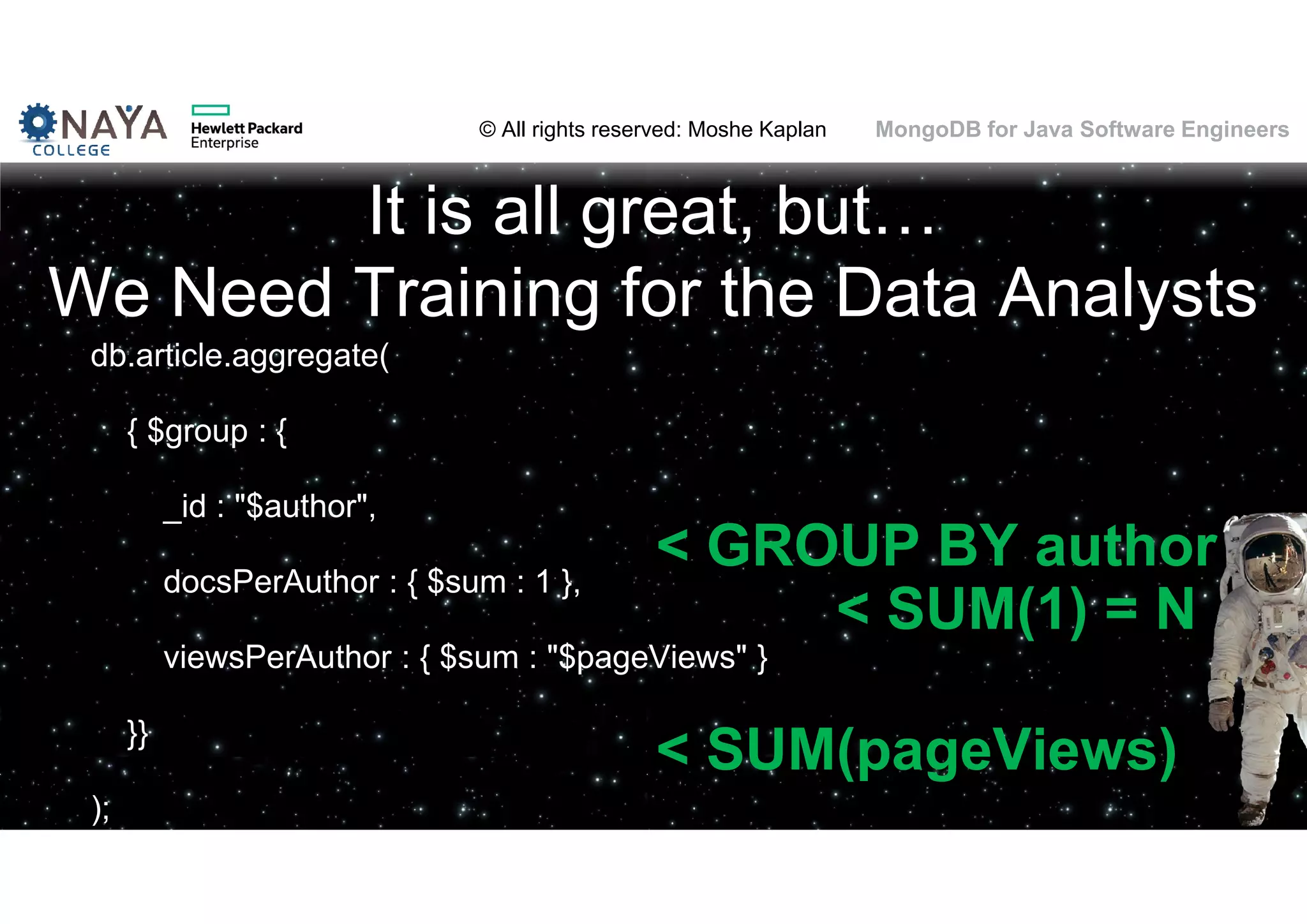 © All rights reserved: Moshe Kaplan© All rights reserved: Moshe Kaplan MongoDB for Java Software Engineers It is all great, but… We Need Training for the Data Analysts db.article.aggregate( { $group : { _id : "$author", docsPerAuthor : { $sum : 1 }, viewsPerAuthor : { $sum : "$pageViews" } }} ); < SUM(pageViews) < SUM(1) = N < GROUP BY author 