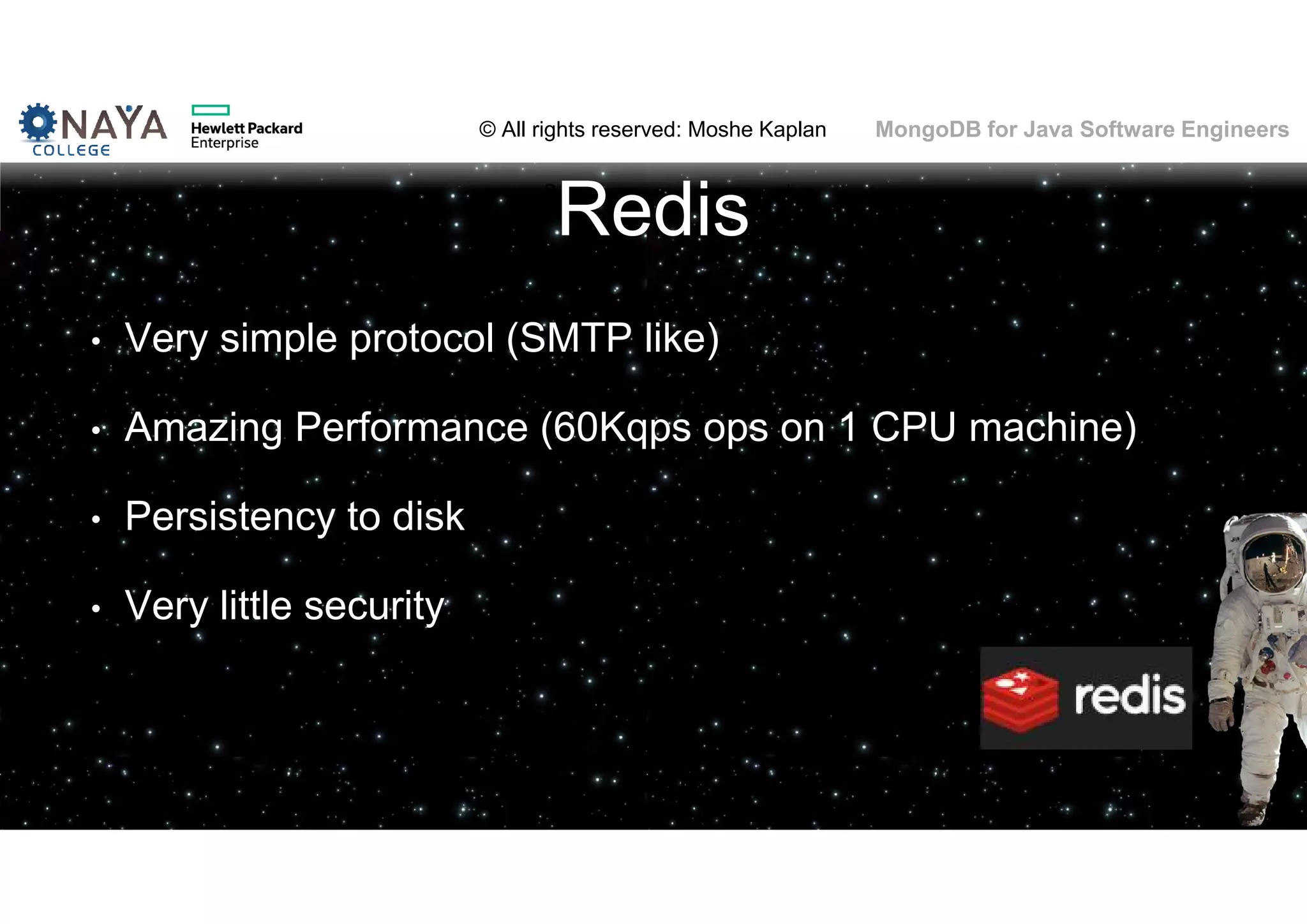 © All rights reserved: Moshe Kaplan© All rights reserved: Moshe Kaplan MongoDB for Java Software Engineers Redis • Very simple protocol (SMTP like) • Amazing Performance (60Kqps ops on 1 CPU machine) • Persistency to disk • Very little security 