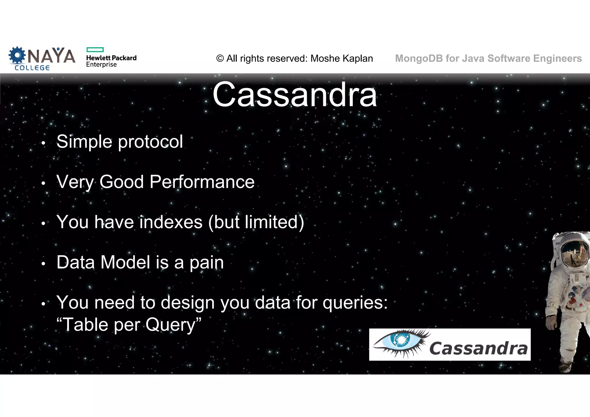 © All rights reserved: Moshe Kaplan© All rights reserved: Moshe Kaplan MongoDB for Java Software Engineers Cassandra • Simple protocol • Very Good Performance • You have indexes (but limited) • Data Model is a pain • You need to design you data for queries: “Table per Query” 
