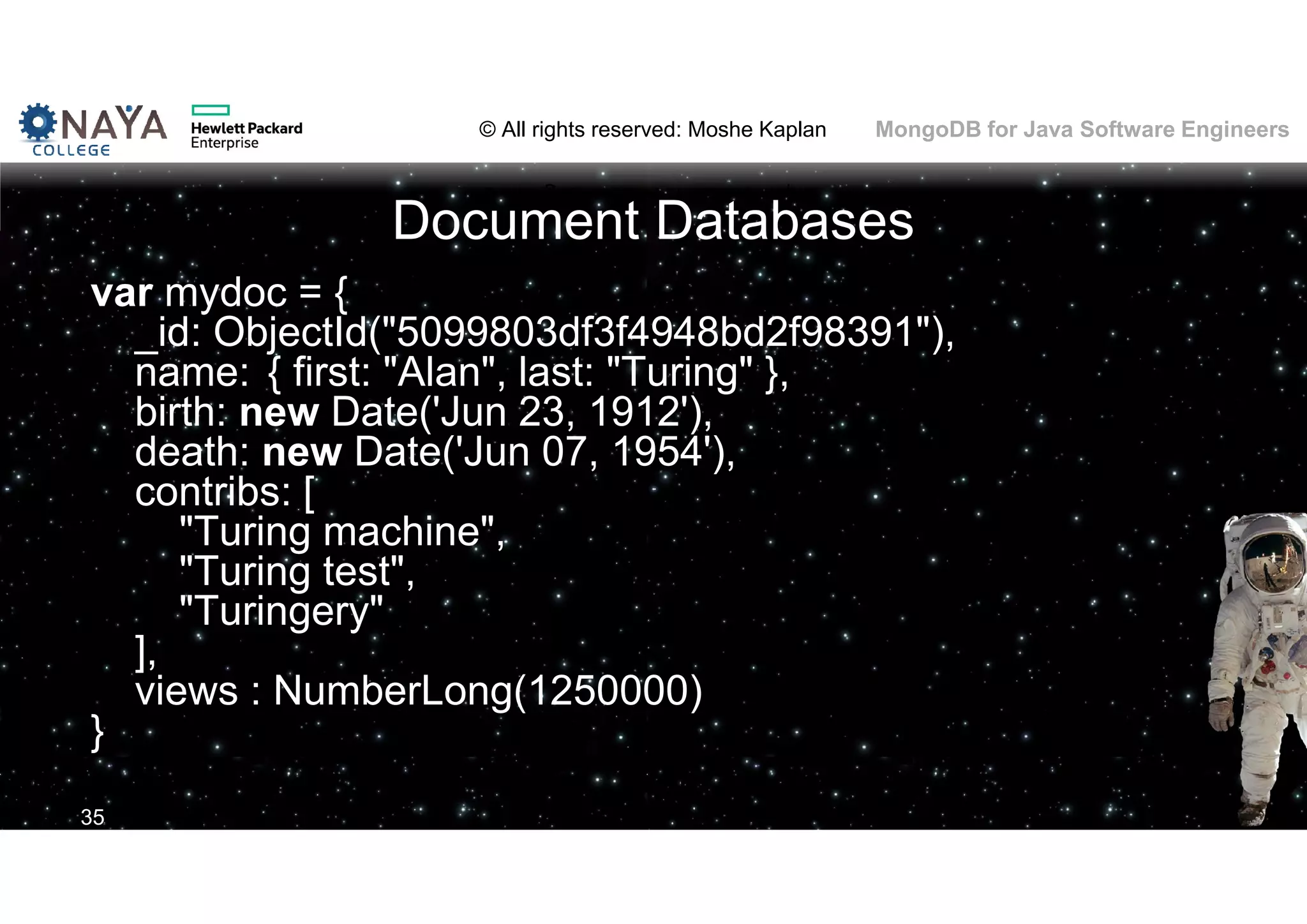 © All rights reserved: Moshe Kaplan© All rights reserved: Moshe Kaplan MongoDB for Java Software Engineers Document Databases var mydoc = { _id: ObjectId("5099803df3f4948bd2f98391"), name: { first: "Alan", last: "Turing" }, birth: new Date('Jun 23, 1912'), death: new Date('Jun 07, 1954'), contribs: [ "Turing machine", "Turing test", "Turingery" ], views : NumberLong(1250000) } 35 