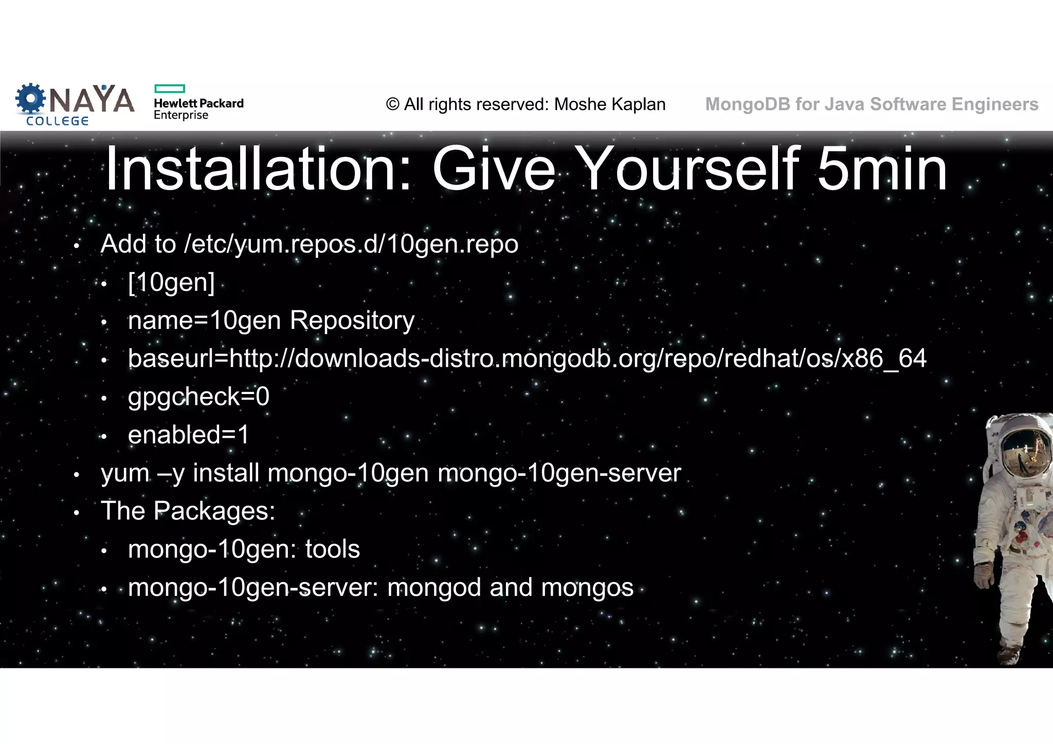 © All rights reserved: Moshe Kaplan© All rights reserved: Moshe Kaplan MongoDB for Java Software Engineers Installation: Give Yourself 5min • Add to /etc/yum.repos.d/10gen.repo • [10gen] • name=10gen Repository • baseurl=http://downloads-distro.mongodb.org/repo/redhat/os/x86_64 • gpgcheck=0 • enabled=1 • yum –y install mongo-10gen mongo-10gen-server • The Packages: • mongo-10gen: tools • mongo-10gen-server: mongod and mongos 