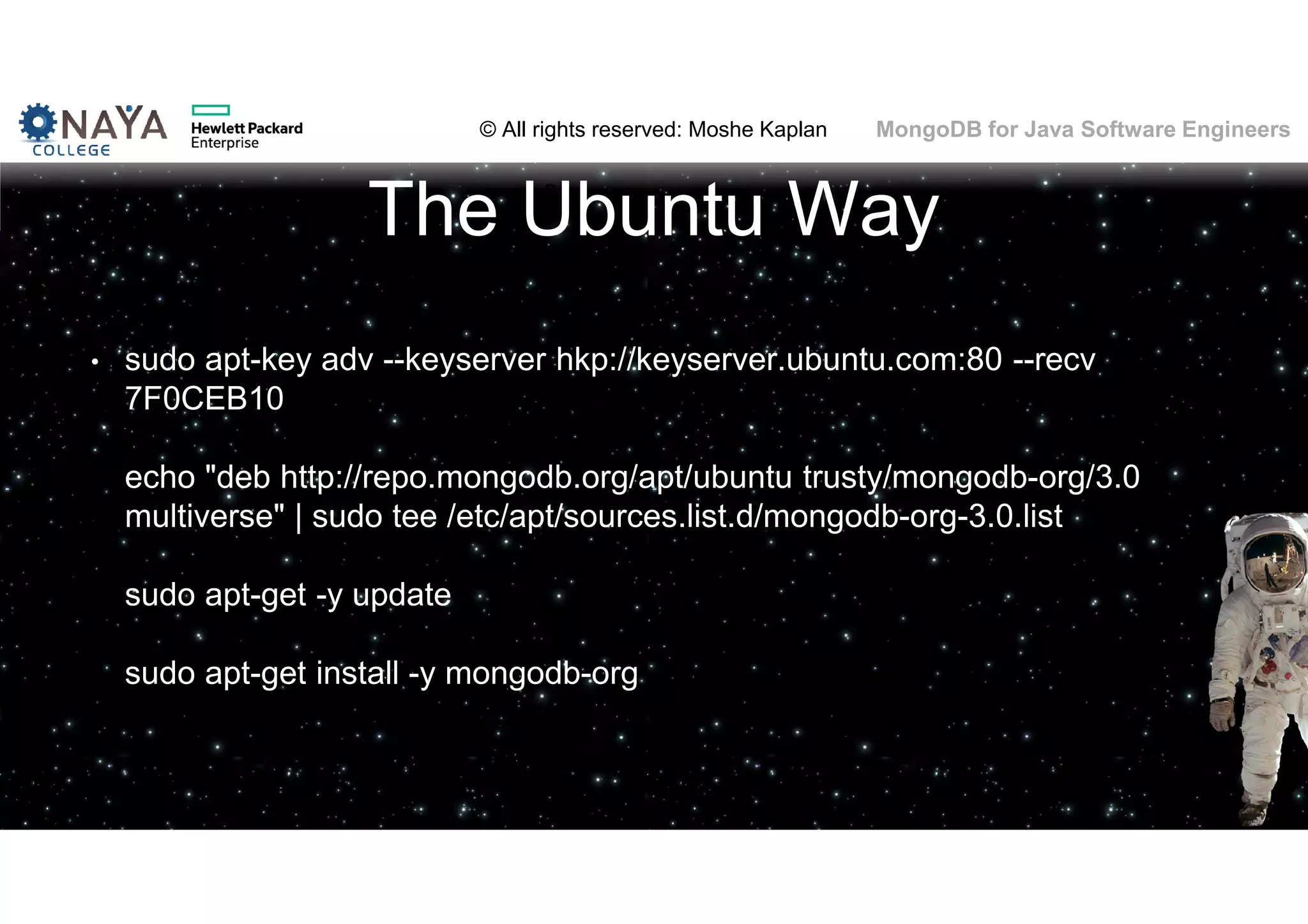 © All rights reserved: Moshe Kaplan© All rights reserved: Moshe Kaplan MongoDB for Java Software Engineers The Ubuntu Way • sudo apt-key adv --keyserver hkp://keyserver.ubuntu.com:80 --recv 7F0CEB10 echo "deb http://repo.mongodb.org/apt/ubuntu trusty/mongodb-org/3.0 multiverse" | sudo tee /etc/apt/sources.list.d/mongodb-org-3.0.list sudo apt-get -y update sudo apt-get install -y mongodb-org 