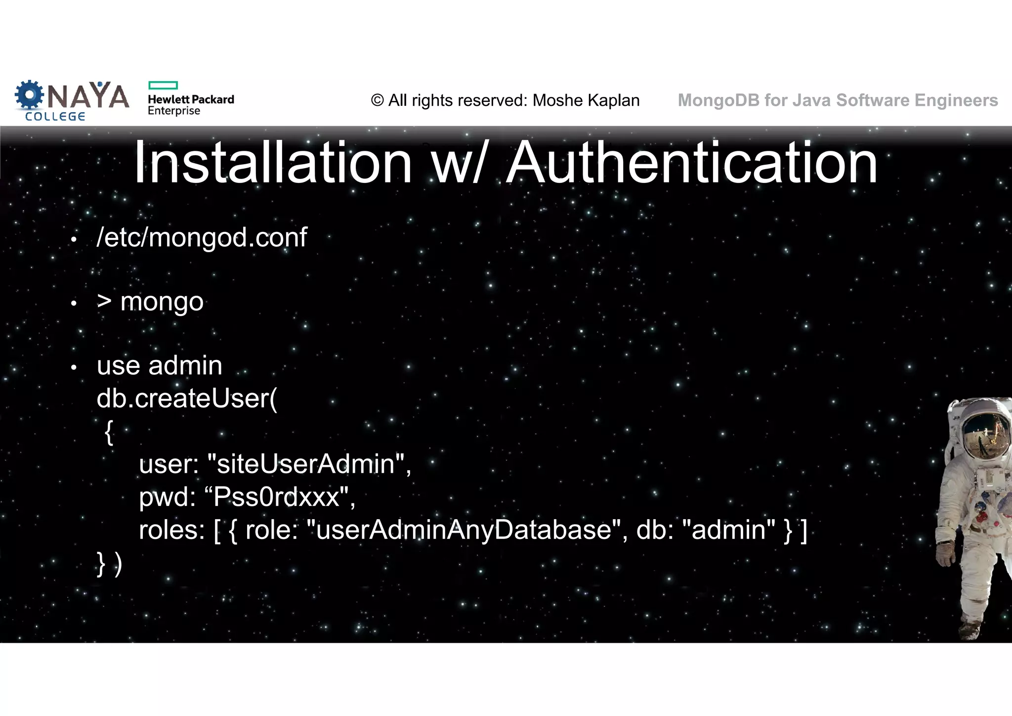 © All rights reserved: Moshe Kaplan© All rights reserved: Moshe Kaplan MongoDB for Java Software Engineers Installation w/ Authentication • /etc/mongod.conf • > mongo • use admin db.createUser( { user: "siteUserAdmin", pwd: “Pss0rdxxx", roles: [ { role: "userAdminAnyDatabase", db: "admin" } ] } ) 