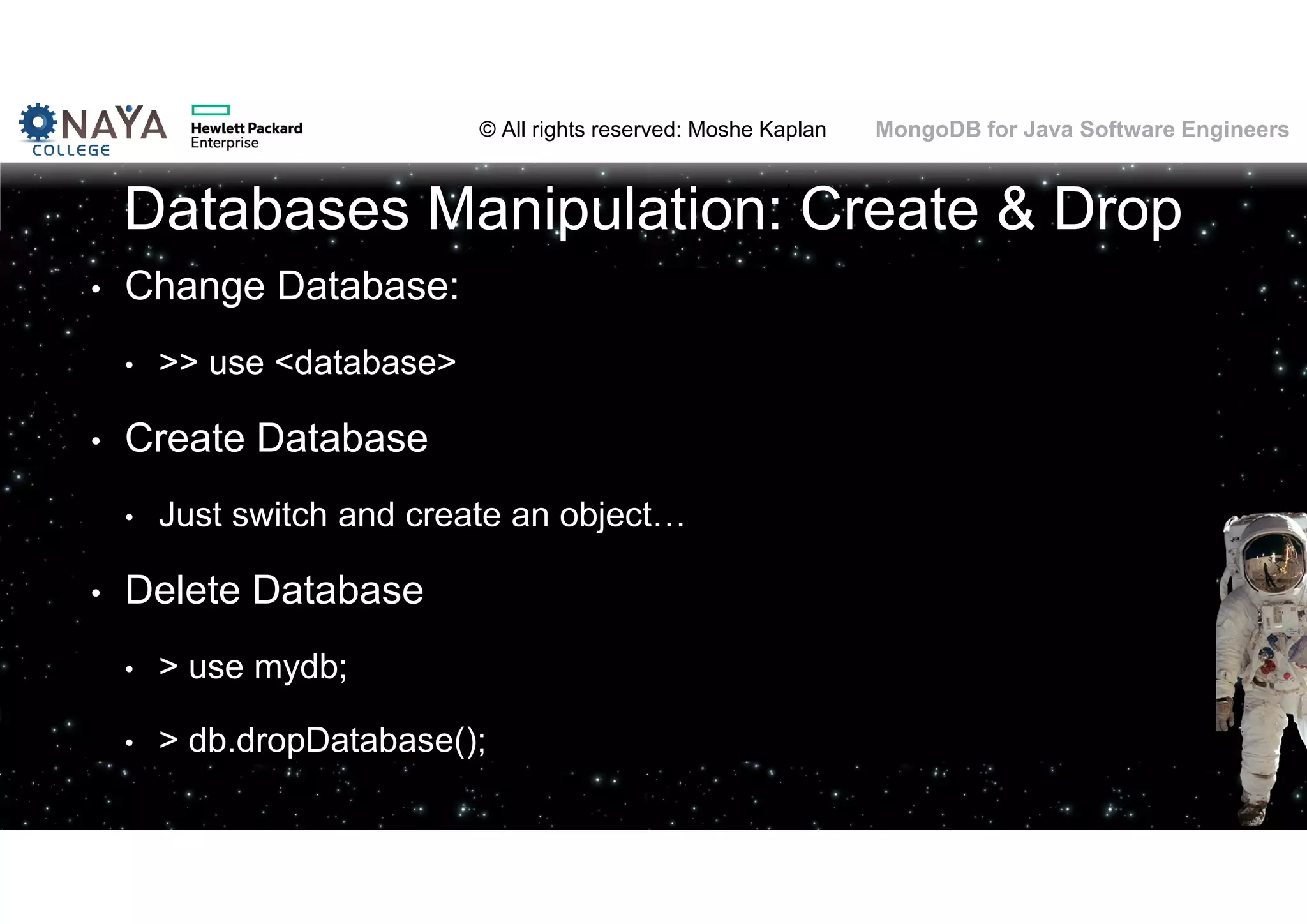© All rights reserved: Moshe Kaplan© All rights reserved: Moshe Kaplan MongoDB for Java Software Engineers Databases Manipulation: Create & Drop • Change Database: • >> use <database> • Create Database • Just switch and create an object… • Delete Database • > use mydb; • > db.dropDatabase(); 