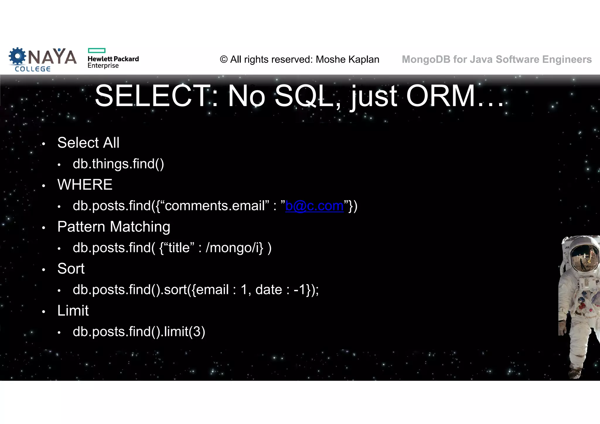© All rights reserved: Moshe Kaplan© All rights reserved: Moshe Kaplan MongoDB for Java Software Engineers SELECT: No SQL, just ORM… • Select All • db.things.find() • WHERE • db.posts.find({“comments.email” : ”b@c.com”}) • Pattern Matching • db.posts.find( {“title” : /mongo/i} ) • Sort • db.posts.find().sort({email : 1, date : -1}); • Limit • db.posts.find().limit(3) 
