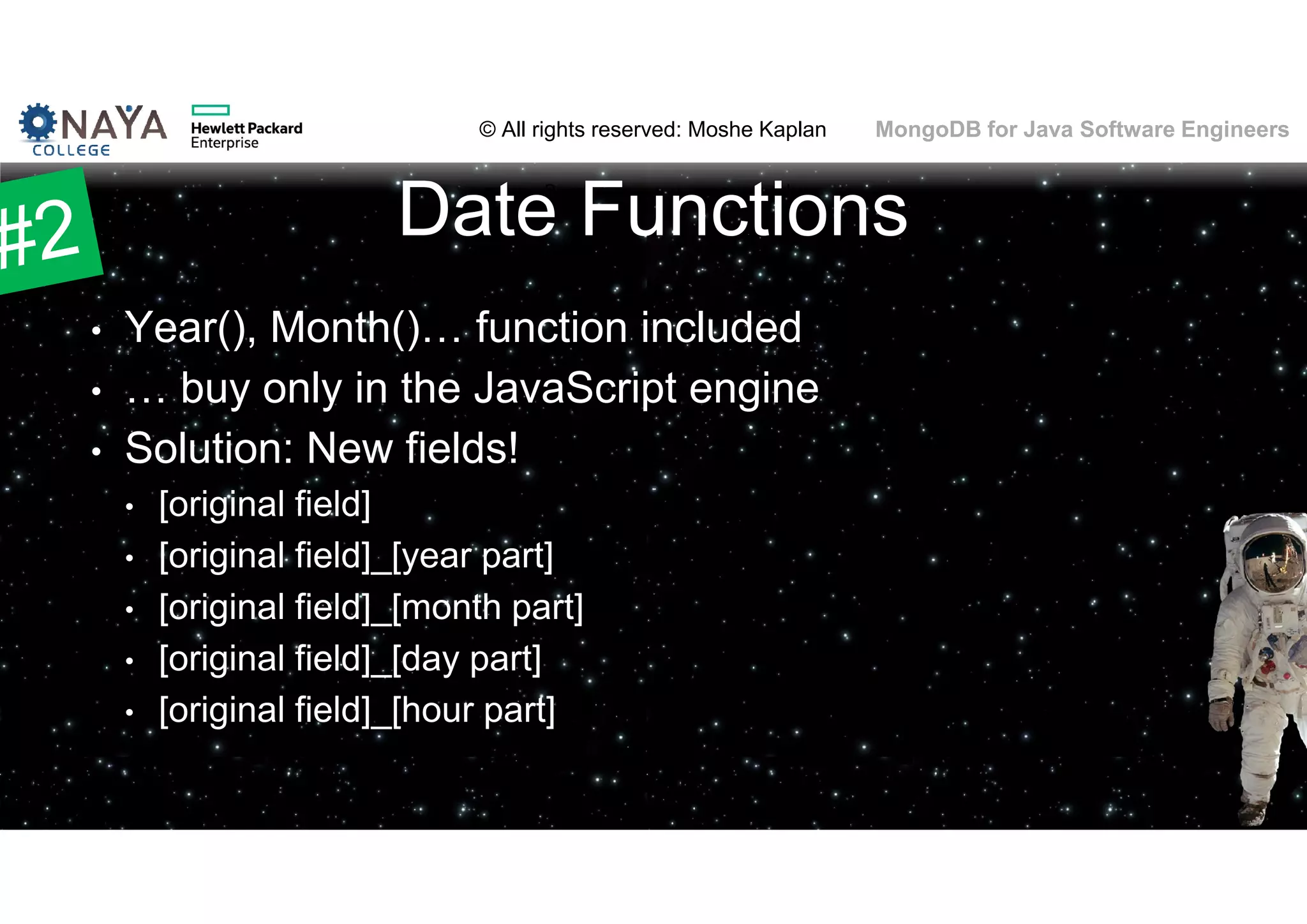 © All rights reserved: Moshe Kaplan© All rights reserved: Moshe Kaplan MongoDB for Java Software Engineers Date Functions • Year(), Month()… function included • … buy only in the JavaScript engine • Solution: New fields! • [original field] • [original field]_[year part] • [original field]_[month part] • [original field]_[day part] • [original field]_[hour part] 61 