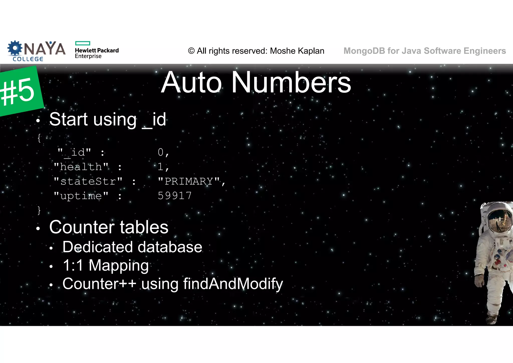 © All rights reserved: Moshe Kaplan© All rights reserved: Moshe Kaplan MongoDB for Java Software Engineers Auto Numbers • Start using _id { "_id" : 0, "health" : 1, "stateStr" : "PRIMARY", "uptime" : 59917 } • Counter tables • Dedicated database • 1:1 Mapping • Counter++ using findAndModify 65 