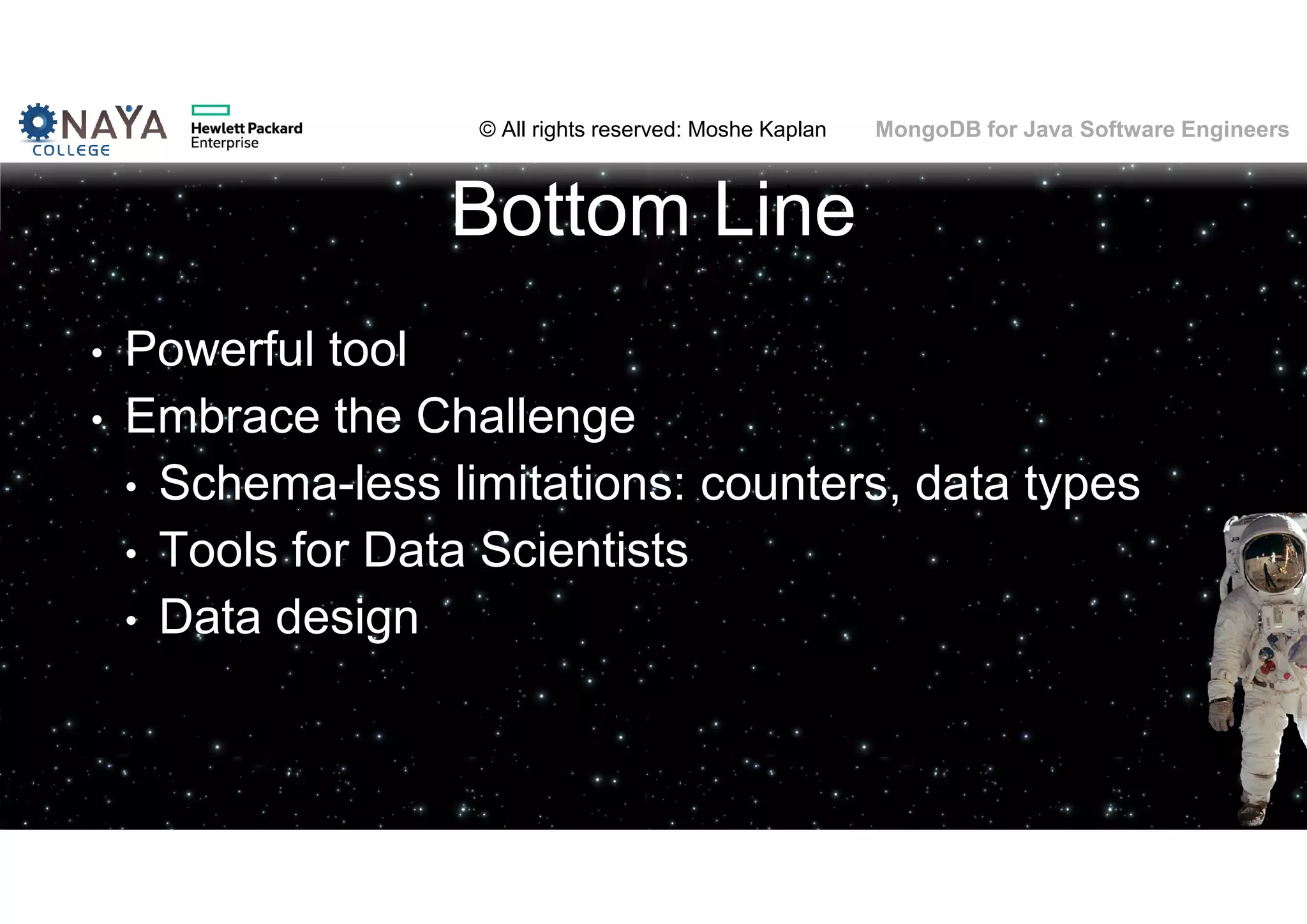 © All rights reserved: Moshe Kaplan© All rights reserved: Moshe Kaplan MongoDB for Java Software Engineers Bottom Line • Powerful tool • Embrace the Challenge • Schema-less limitations: counters, data types • Tools for Data Scientists • Data design 71 