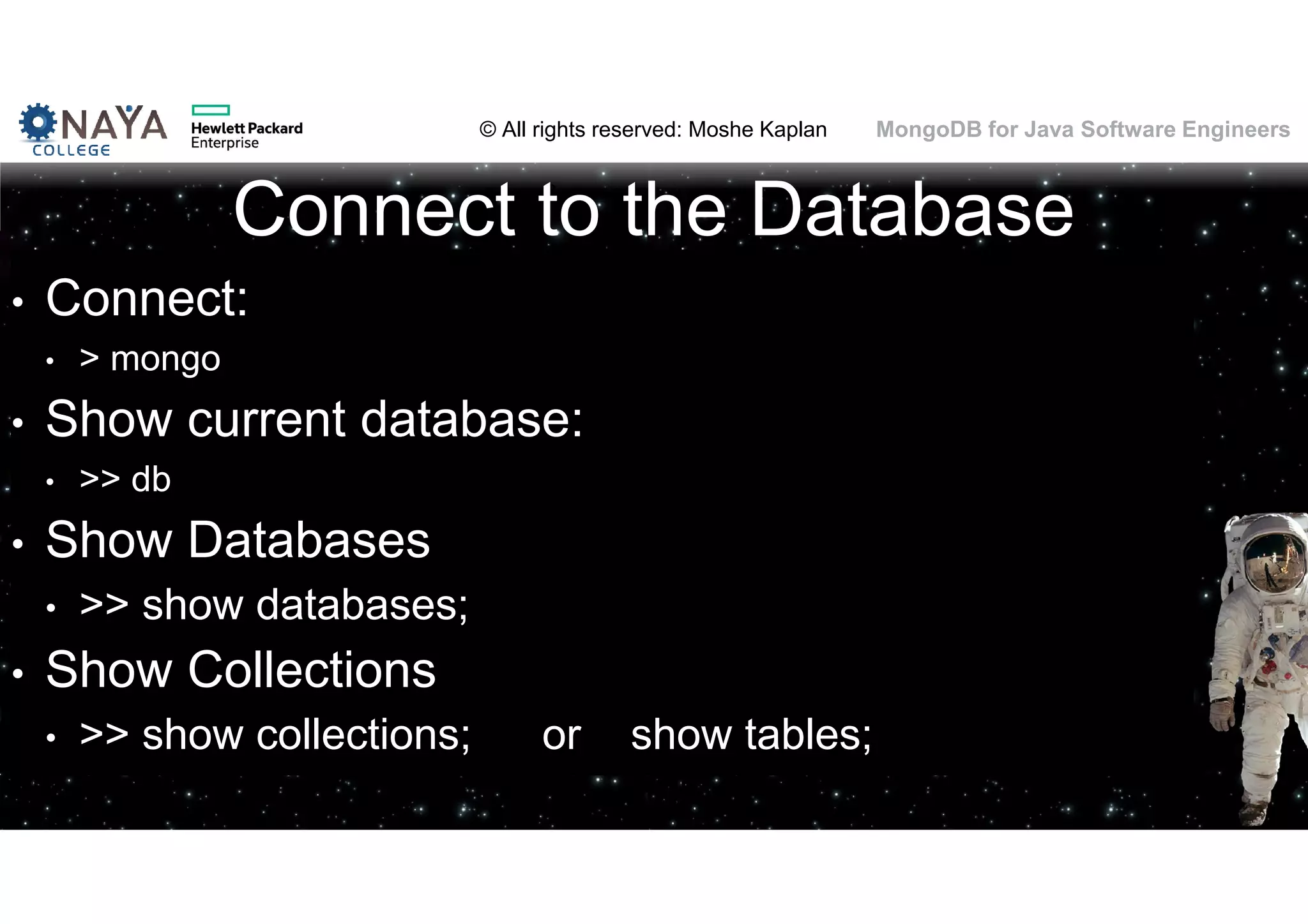 © All rights reserved: Moshe Kaplan© All rights reserved: Moshe Kaplan MongoDB for Java Software Engineers Connect to the Database • Connect: • > mongo • Show current database: • >> db • Show Databases • >> show databases; • Show Collections • >> show collections; or show tables; 