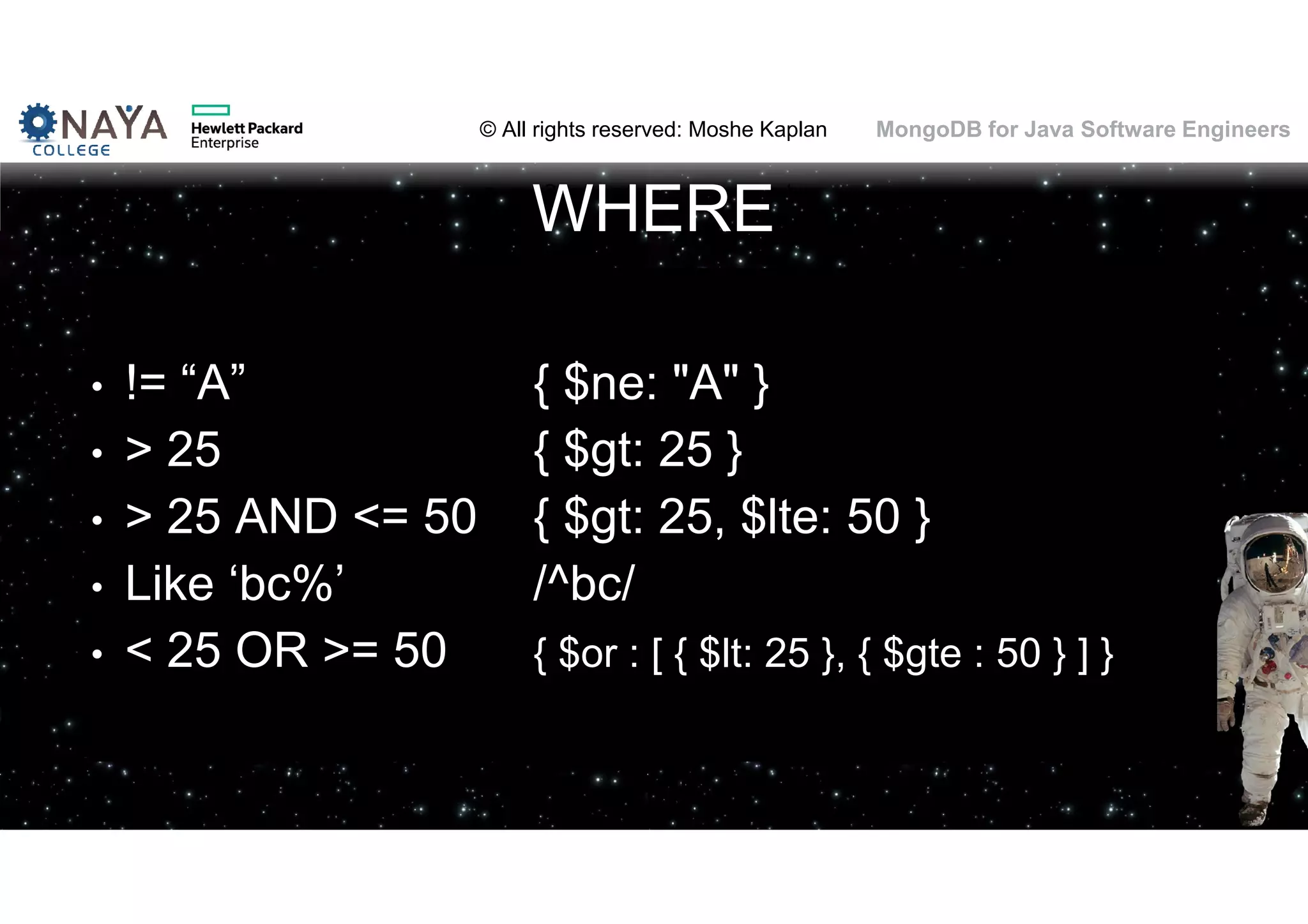 © All rights reserved: Moshe Kaplan© All rights reserved: Moshe Kaplan MongoDB for Java Software Engineers WHERE • != “A” { $ne: "A" } • > 25 { $gt: 25 } • > 25 AND <= 50 { $gt: 25, $lte: 50 } • Like ‘bc%’ /^bc/ • < 25 OR >= 50 { $or : [ { $lt: 25 }, { $gte : 50 } ] } 