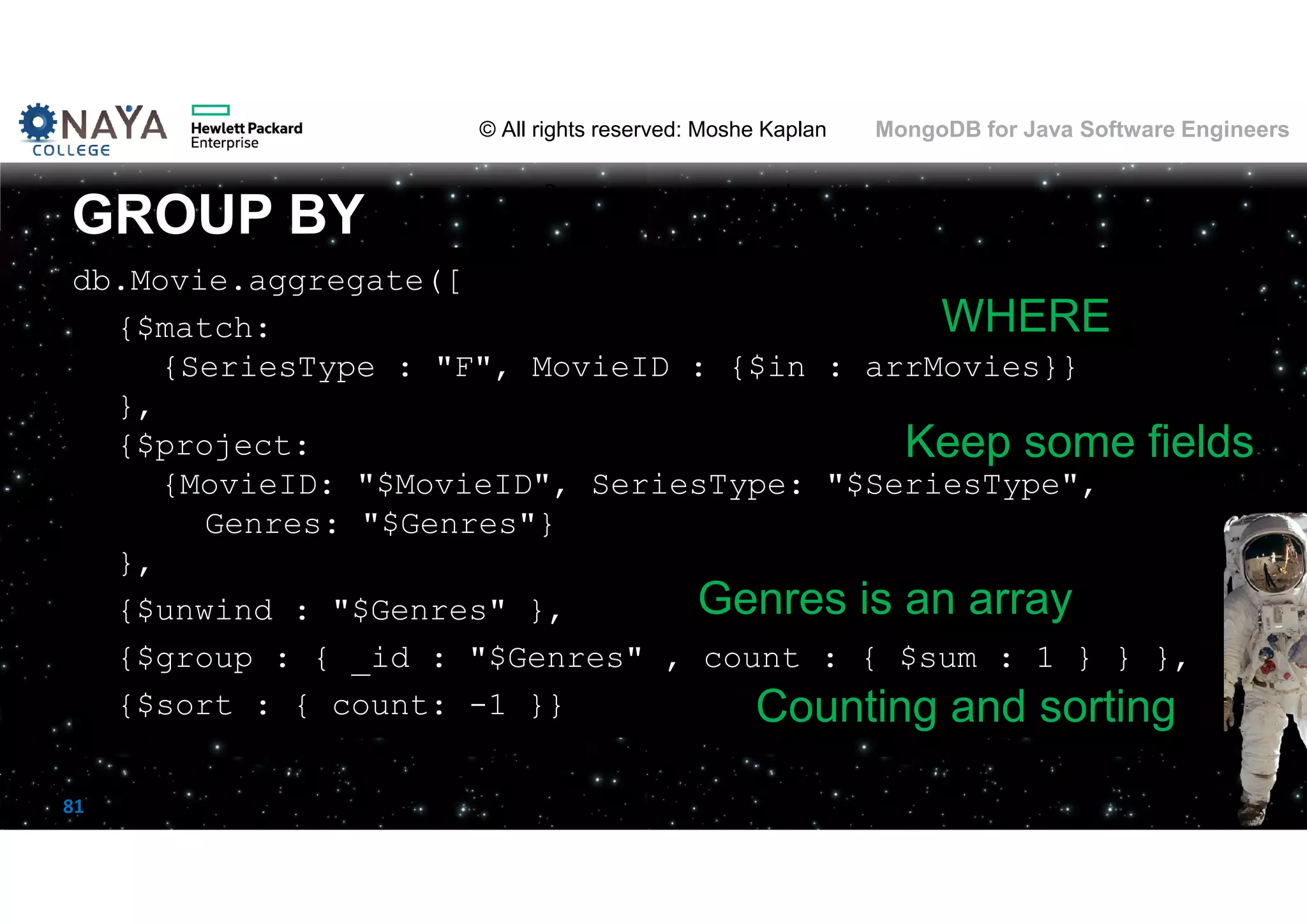© All rights reserved: Moshe Kaplan© All rights reserved: Moshe Kaplan MongoDB for Java Software Engineers 81 db.Movie.aggregate([ {$match: {SeriesType : "F", MovieID : {$in : arrMovies}} }, {$project: {MovieID: "$MovieID", SeriesType: "$SeriesType", Genres: "$Genres"} }, {$unwind : "$Genres" }, {$group : { _id : "$Genres" , count : { $sum : 1 } } }, {$sort : { count: -1 }} GROUP BY WHERE Keep some fields Genres is an array Counting and sorting 