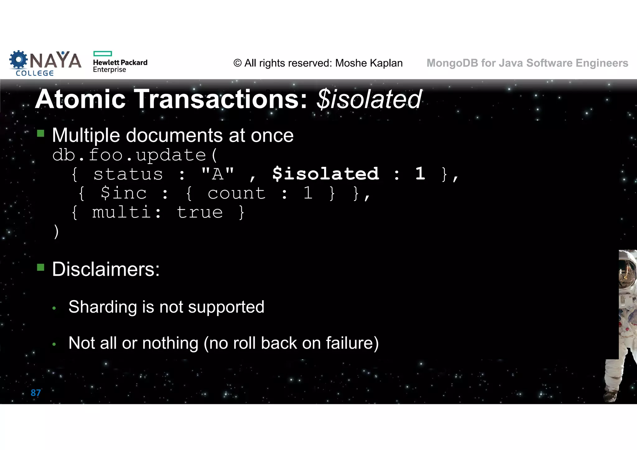 © All rights reserved: Moshe Kaplan© All rights reserved: Moshe Kaplan MongoDB for Java Software Engineers 87  Multiple documents at once db.foo.update( { status : "A" , $isolated : 1 }, { $inc : { count : 1 } }, { multi: true } )  Disclaimers: • Sharding is not supported • Not all or nothing (no roll back on failure) Atomic Transactions: $isolated 