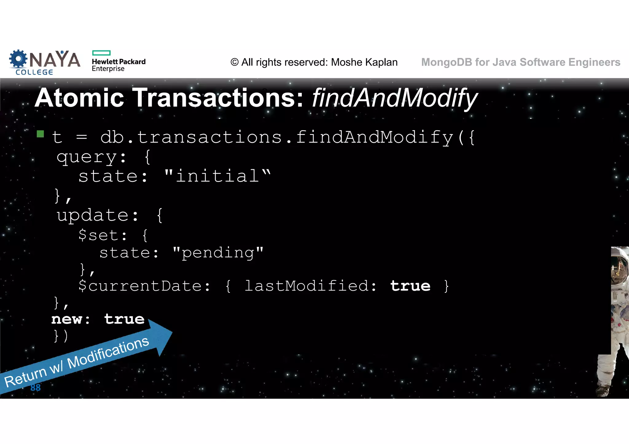 © All rights reserved: Moshe Kaplan© All rights reserved: Moshe Kaplan MongoDB for Java Software Engineers 88  t = db.transactions.findAndModify({ query: { state: "initial“ }, update: { $set: { state: "pending" }, $currentDate: { lastModified: true } }, new: true }) Atomic Transactions: findAndModify 