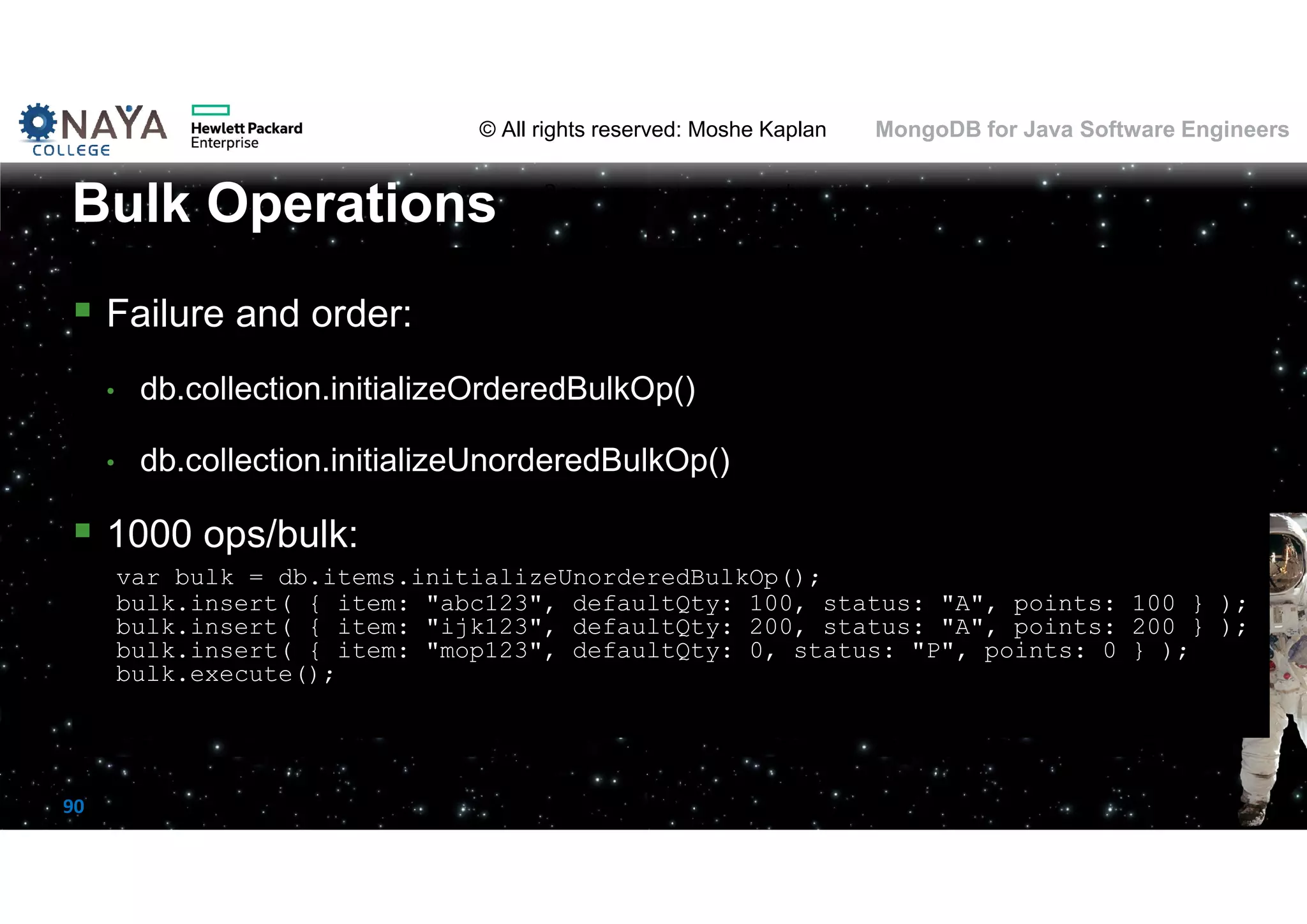 © All rights reserved: Moshe Kaplan© All rights reserved: Moshe Kaplan MongoDB for Java Software Engineers 90  Failure and order: • db.collection.initializeOrderedBulkOp() • db.collection.initializeUnorderedBulkOp()  1000 ops/bulk: var bulk = db.items.initializeUnorderedBulkOp(); bulk.insert( { item: "abc123", defaultQty: 100, status: "A", points: 100 } ); bulk.insert( { item: "ijk123", defaultQty: 200, status: "A", points: 200 } ); bulk.insert( { item: "mop123", defaultQty: 0, status: "P", points: 0 } ); bulk.execute(); Bulk Operations 