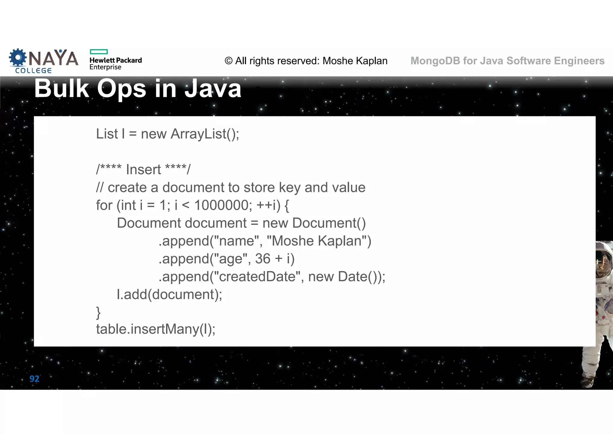 © All rights reserved: Moshe Kaplan© All rights reserved: Moshe Kaplan MongoDB for Java Software Engineers 92 List l = new ArrayList(); /**** Insert ****/ // create a document to store key and value for (int i = 1; i < 1000000; ++i) { Document document = new Document() .append("name", "Moshe Kaplan") .append("age", 36 + i) .append("createdDate", new Date()); l.add(document); } table.insertMany(l); Bulk Ops in Java 