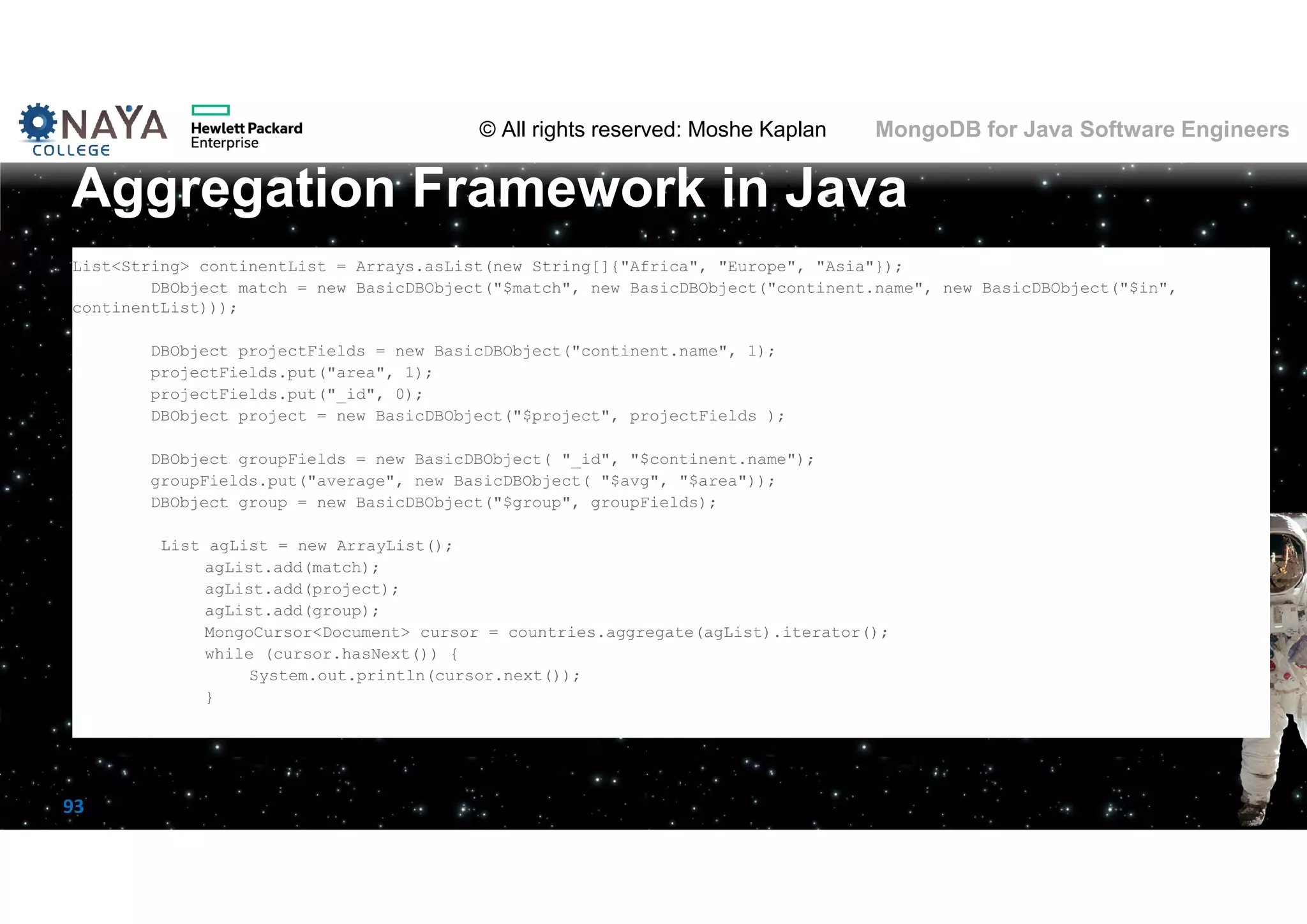 © All rights reserved: Moshe Kaplan© All rights reserved: Moshe Kaplan MongoDB for Java Software Engineers 93 List<String> continentList = Arrays.asList(new String[]{"Africa", "Europe", "Asia"}); DBObject match = new BasicDBObject("$match", new BasicDBObject("continent.name", new BasicDBObject("$in", continentList))); DBObject projectFields = new BasicDBObject("continent.name", 1); projectFields.put("area", 1); projectFields.put("_id", 0); DBObject project = new BasicDBObject("$project", projectFields ); DBObject groupFields = new BasicDBObject( "_id", "$continent.name"); groupFields.put("average", new BasicDBObject( "$avg", "$area")); DBObject group = new BasicDBObject("$group", groupFields); List agList = new ArrayList(); agList.add(match); agList.add(project); agList.add(group); MongoCursor<Document> cursor = countries.aggregate(agList).iterator(); while (cursor.hasNext()) { System.out.println(cursor.next()); } Aggregation Framework in Java 