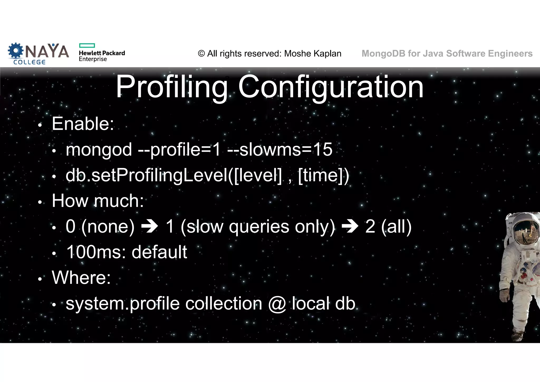 © All rights reserved: Moshe Kaplan© All rights reserved: Moshe Kaplan MongoDB for Java Software Engineers Profiling Configuration • Enable: • mongod --profile=1 --slowms=15 • db.setProfilingLevel([level] , [time]) • How much: • 0 (none)  1 (slow queries only)  2 (all) • 100ms: default • Where: • system.profile collection @ local db 99 