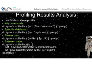 © All rights reserved: Moshe Kaplan© All rights reserved: Moshe Kaplan MongoDB for Java Software Engineers
Profiling Results Analysis
• Last 5 >1ms: show profile
• w/o commands:
db.system.profile.find( { op: { $ne : 'command' } } ).pretty()
• Specific database:
db.system.profile.find( { ns : 'mydb.test' } ).pretty()
• Slower than:
db.system.profile.find( { millis : { $gt : 5 } } ).pretty()
• Between dates:
db.system.profile.find({ts : {
$gt : new ISODate("2012-12-09T03:00:00Z") ,
$lt : new ISODate("2012-12-09T03:40:00Z")
}}).pretty()
100
 