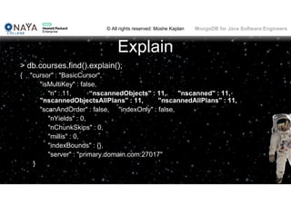 © All rights reserved: Moshe Kaplan© All rights reserved: Moshe Kaplan MongoDB for Java Software Engineers
Explain
> db.courses.find().explain();
{ "cursor" : "BasicCursor",
"isMultiKey" : false,
"n" : 11, “nscannedObjects" : 11, "nscanned" : 11,
"nscannedObjectsAllPlans" : 11, "nscannedAllPlans" : 11,
"scanAndOrder" : false, "indexOnly" : false,
"nYields" : 0,
"nChunkSkips" : 0,
"millis" : 0,
"indexBounds" : {},
"server" : "primary.domain.com:27017"
}
101
 