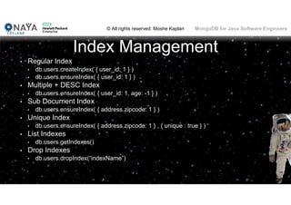 © All rights reserved: Moshe Kaplan© All rights reserved: Moshe Kaplan MongoDB for Java Software Engineers
Index Management
• Regular Index
• db.users.createIndex( { user_id: 1 } )
• db.users.ensureIndex( { user_id: 1 } )
• Multiple + DESC Index
• db.users.ensureIndex( { user_id: 1, age: -1 } )
• Sub Document Index
• db.users.ensureIndex( { address.zipcode: 1 } )
• Unique Index
• db.users.ensureIndex( { address.zipcode: 1 } , { unique : true } )
• List Indexes
• db.users.getIndexes()
• Drop Indexes
• db.users.dropIndex(“indexName”)
103
 