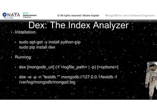 © All rights reserved: Moshe Kaplan© All rights reserved: Moshe Kaplan MongoDB for Java Software Engineers
Dex: The Index Analyzer
• Installation:
• sudo apt-get -y install python-pip
sudo pip install dex
• Running:
• dex [mongodb_uri] (-f <logfile_path> | -p) [<options>]
• dex -w -p -n "testdb.*" mongodb://127.0.0.1/testdb -f
/var/log/mongodb/mongod.log
 