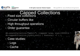 © All rights reserved: Moshe Kaplan© All rights reserved: Moshe Kaplan MongoDB for Java Software Engineers
Capped Collections
• Fixed size collections
• Circular buffers like
• High throughput operations
• Order guarantee
db.createCollection("mycoll", {capped: true, size:100000})
db.cappedCollection.find().sort( { $natural: -1 } )
• Case studies:
• Logs
• Cache
 