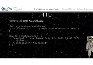 © All rights reserved: Moshe Kaplan© All rights reserved: Moshe Kaplan MongoDB for Java Software Engineers
TTL
• Remove Old Data Automatically
• db.log_events.createIndex(
{ "createdAt": 1 }, { expireAfterSeconds: 3600 }
)
• db.log_events.insert( {
"expireAt": new Date('July 22, 2013 14:00:00'),
"logEvent": 2,
"logMessage": "Success!“
} )
 
