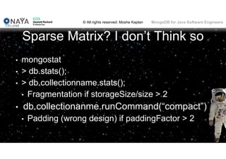 © All rights reserved: Moshe Kaplan© All rights reserved: Moshe Kaplan MongoDB for Java Software Engineers
Sparse Matrix? I don’t Think so
• mongostat
• > db.stats();
• > db.collectionname.stats();
• Fragmentation if storageSize/size > 2
• db.collectionanme.runCommand(“compact”)
• Padding (wrong design) if paddingFactor > 2
112
 
