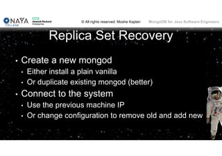 © All rights reserved: Moshe Kaplan© All rights reserved: Moshe Kaplan MongoDB for Java Software Engineers
Replica Set Recovery
• Create a new mongod
• Either install a plain vanilla
• Or duplicate existing mongod (better)
• Connect to the system
• Use the previous machine IP
• Or change configuration to remove old and add new
 