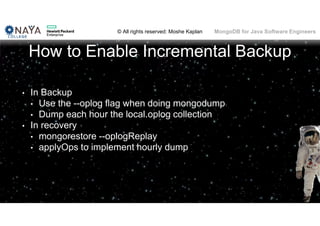 © All rights reserved: Moshe Kaplan© All rights reserved: Moshe Kaplan MongoDB for Java Software Engineers
How to Enable Incremental Backup
• In Backup
• Use the --oplog flag when doing mongodump
• Dump each hour the local.oplog collection
• In recovery
• mongorestore --oplogReplay
• applyOps to implement hourly dump
137
 