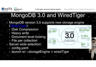 © All rights reserved: Moshe Kaplan© All rights reserved: Moshe Kaplan MongoDB for Java Software Engineers
MongoDB 3.0 and WiredTiger
• MongoDB version 3.0 supports new storage engine
(WiredTiger):
• Disk Compression
• Heavy write
• Document level locking
• File per collection
• Server wide selection:
• config.yaml
• launch w/ --storageEngine = wiredTiger
145
 